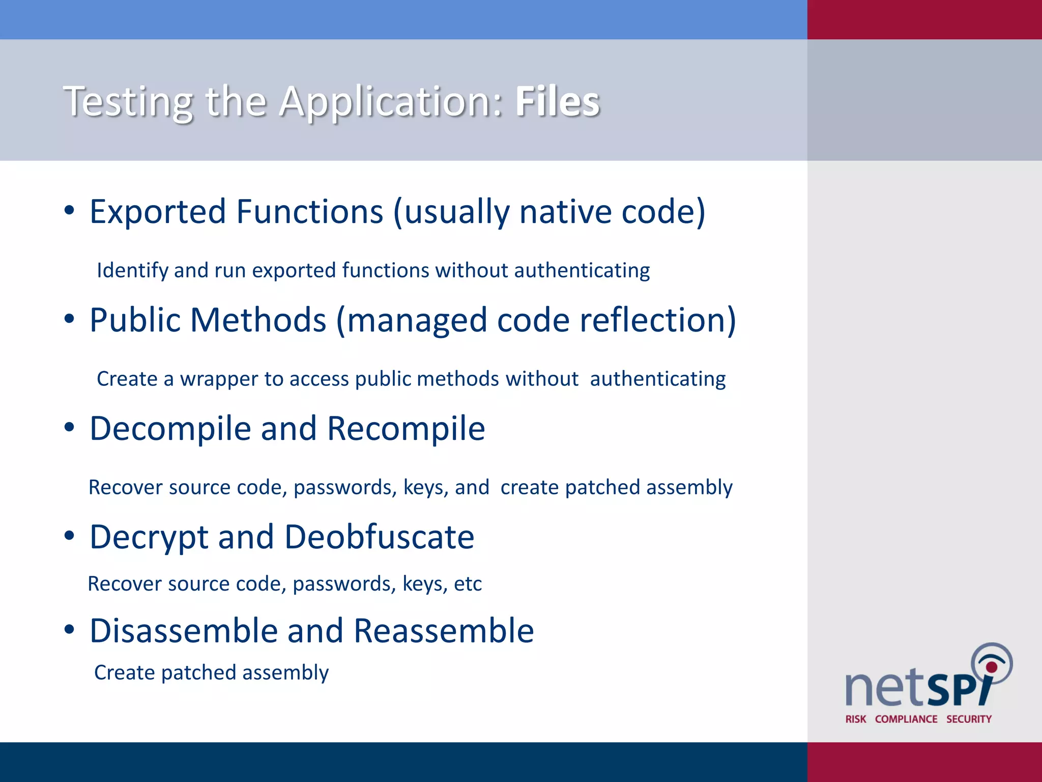 Testing the Application: Files

• Exported Functions (usually native code)
  Identify and run exported functions without authenticating

• Public Methods (managed code reflection)
  Create a wrapper to access public methods without authenticating

• Decompile and Recompile
 Recover source code, passwords, keys, and create patched assembly

• Decrypt and Deobfuscate
 Recover source code, passwords, keys, etc

• Disassemble and Reassemble
  Create patched assembly
 