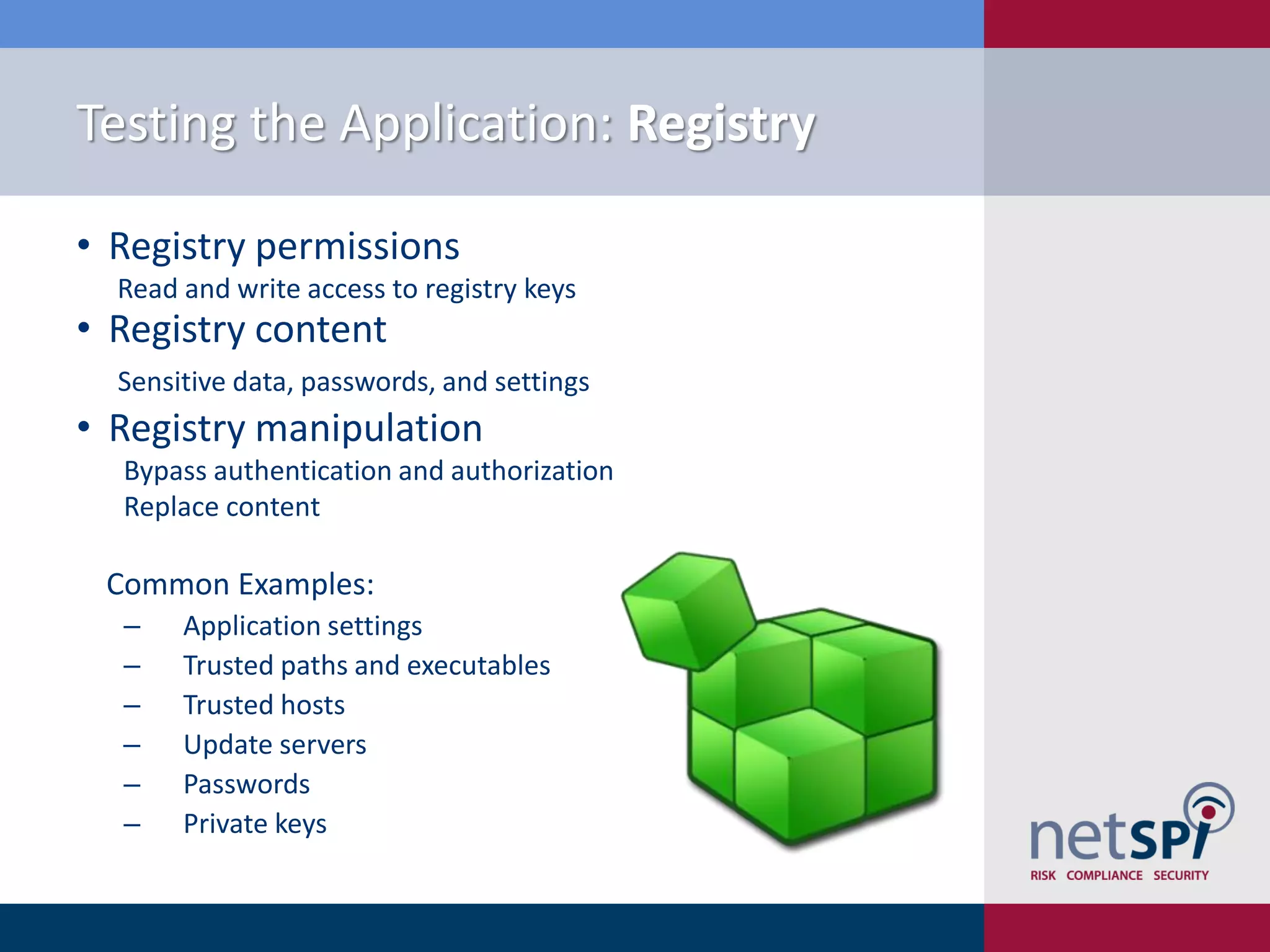 Testing the Application: Registry

• Registry permissions
  Read and write access to registry keys
• Registry content
  Sensitive data, passwords, and settings
• Registry manipulation
  Bypass authentication and authorization
  Replace content

 Common Examples:
  ‒    Application settings
  ‒    Trusted paths and executables
  ‒    Trusted hosts
  ‒    Update servers
  ‒    Passwords
  ‒    Private keys
 