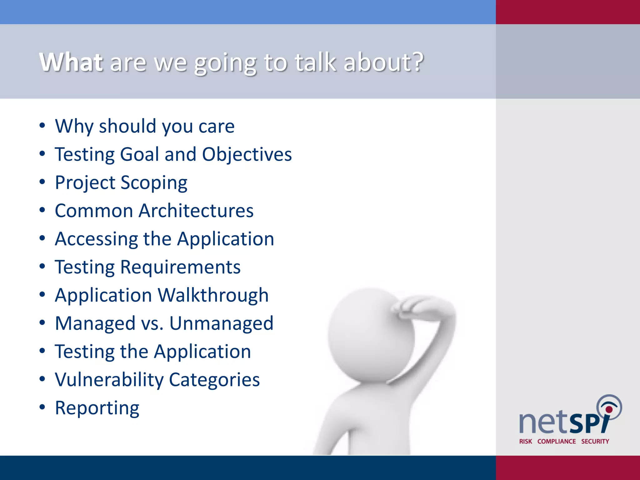 What are we going to talk about?

•   Why should you care
•   Testing Goal and Objectives
•   Project Scoping
•   Common Architectures
•   Accessing the Application
•   Testing Requirements
•   Application Walkthrough
•   Managed vs. Unmanaged
•   Testing the Application
•   Vulnerability Categories
•   Reporting
 