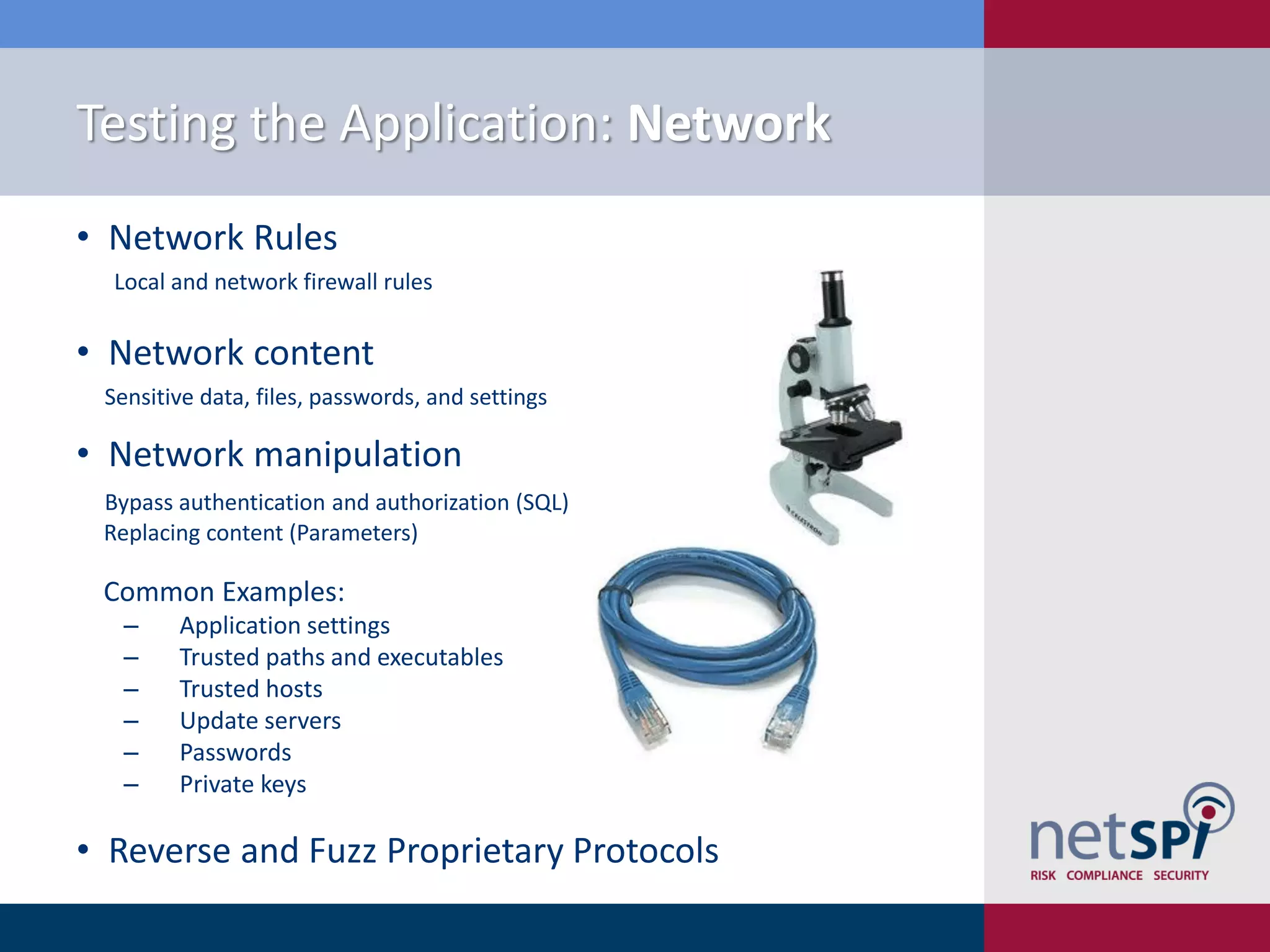 Testing the Application: Network
• Network Rules
  Local and network firewall rules


• Network content
 Sensitive data, files, passwords, and settings

• Network manipulation
 Bypass authentication and authorization (SQL)
 Replacing content (Parameters)

 Common Examples:
  ‒     Application settings
  ‒     Trusted paths and executables
  ‒     Trusted hosts
  ‒     Update servers
  ‒     Passwords
  ‒     Private keys

• Reverse and Fuzz Proprietary Protocols
 