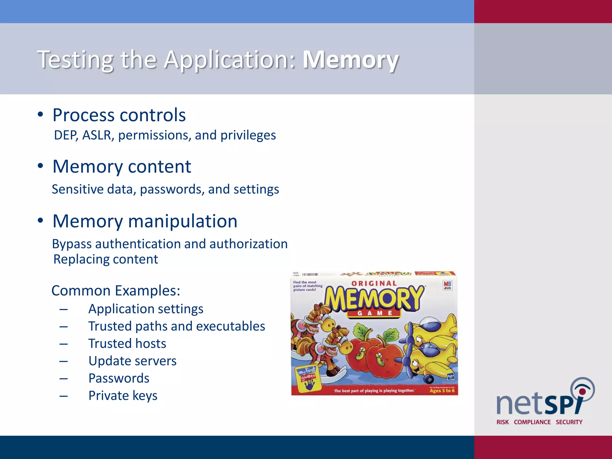 Testing the Application: Memory
• Process controls
  DEP, ASLR, permissions, and privileges

• Memory content
 Sensitive data, passwords, and settings

• Memory manipulation
 Bypass authentication and authorization
 Replacing content

 Common Examples:
  ‒    Application settings
  ‒    Trusted paths and executables
  ‒    Trusted hosts
  ‒    Update servers
  ‒    Passwords
  ‒    Private keys
 