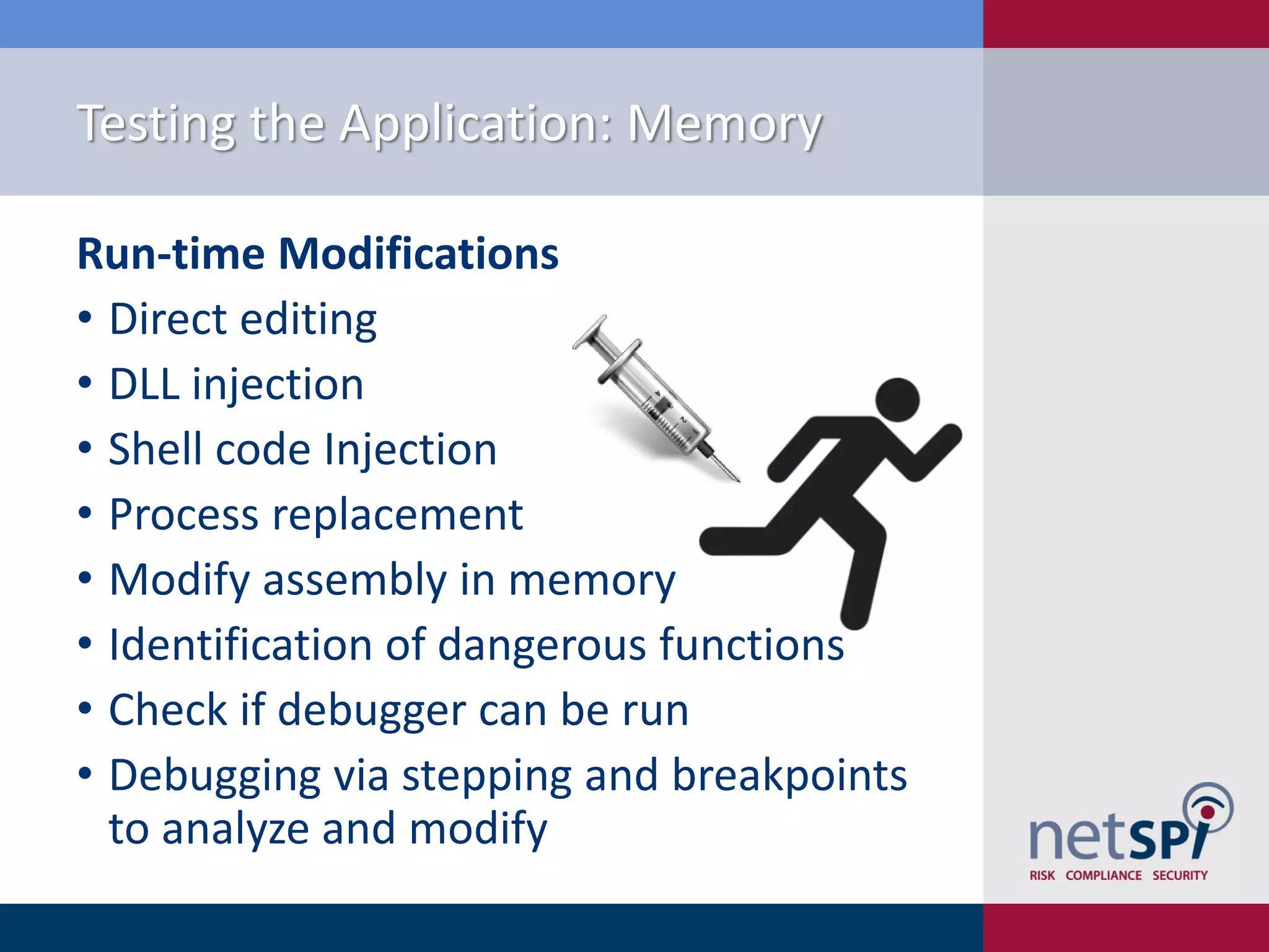 Testing the Application: Memory

Run-time Modifications
• Direct editing
• DLL injection
• Shell code Injection
• Process replacement
• Modify assembly in memory
• Identification of dangerous functions
• Check if debugger can be run
• Debugging via stepping and breakpoints
  to analyze and modify
 