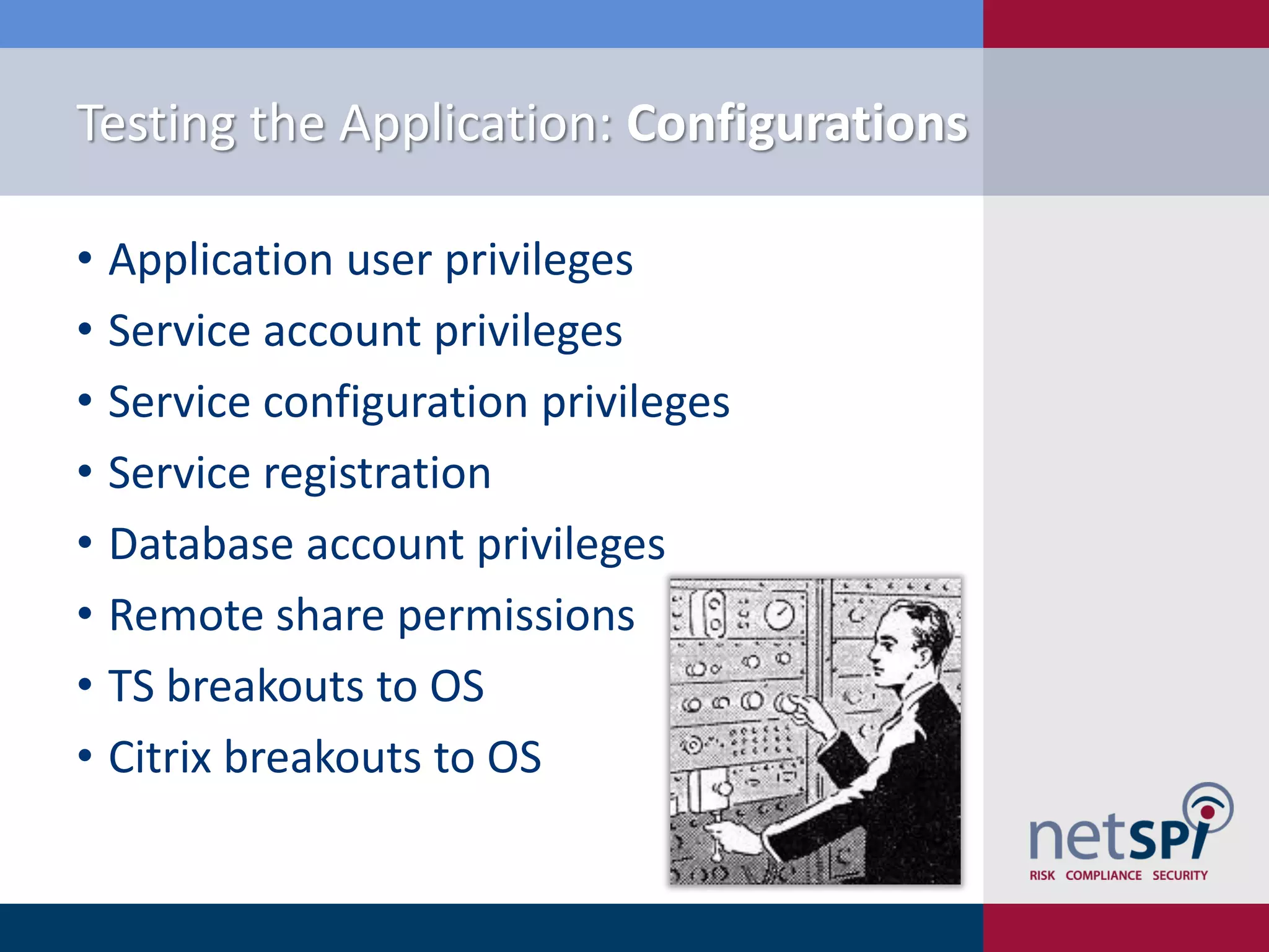 Testing the Application: Configurations

• Application user privileges
• Service account privileges
• Service configuration privileges
• Service registration
• Database account privileges
• Remote share permissions
• TS breakouts to OS
• Citrix breakouts to OS
 