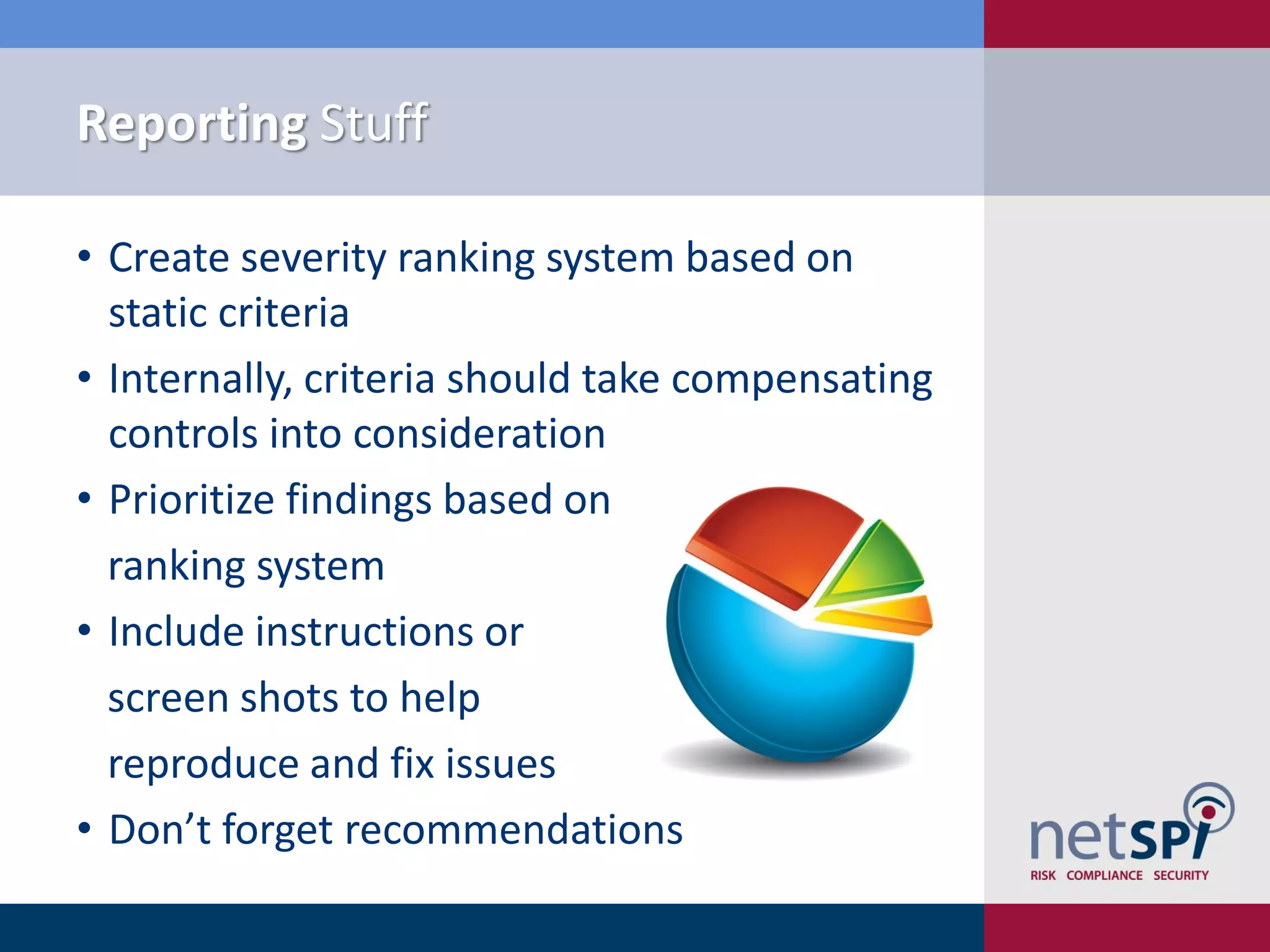 Reporting Stuff

• Create severity ranking system based on
  static criteria
• Internally, criteria should take compensating
  controls into consideration
• Prioritize findings based on
  ranking system
• Include instructions or
  screen shots to help
  reproduce and fix issues
• Don’t forget recommendations
 