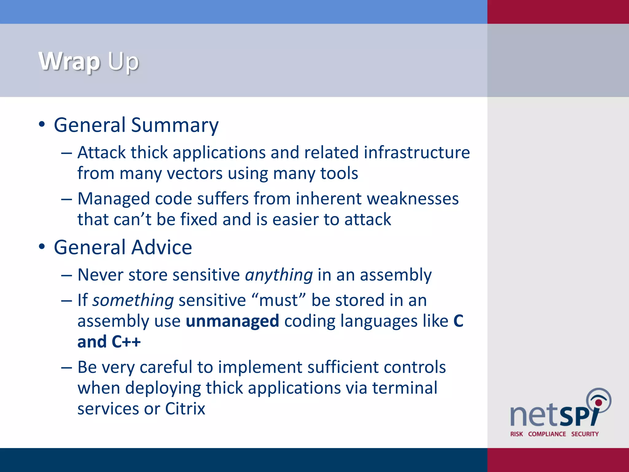 Wrap Up

• General Summary
  ‒ Attack thick applications and related infrastructure
    from many vectors using many tools
  ‒ Managed code suffers from inherent weaknesses
    that can’t be fixed and is easier to attack
• General Advice
  ‒ Never store sensitive anything in an assembly
  ‒ If something sensitive “must” be stored in an
    assembly use unmanaged coding languages like C
    and C++
  ‒ Be very careful to implement sufficient controls
    when deploying thick applications via terminal
    services or Citrix
 