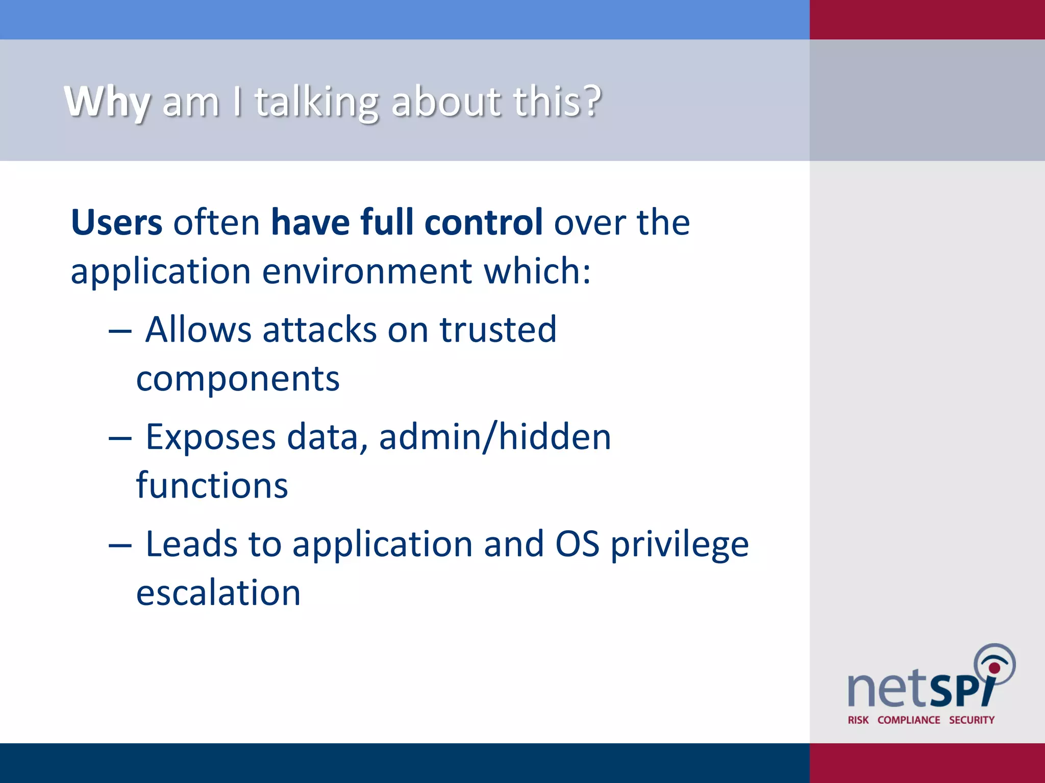 Why am I talking about this?

Users often have full control over the
application environment which:
  ‒ Allows attacks on trusted
   components
  ‒ Exposes data, admin/hidden
   functions
  ‒ Leads to application and OS privilege
   escalation
 