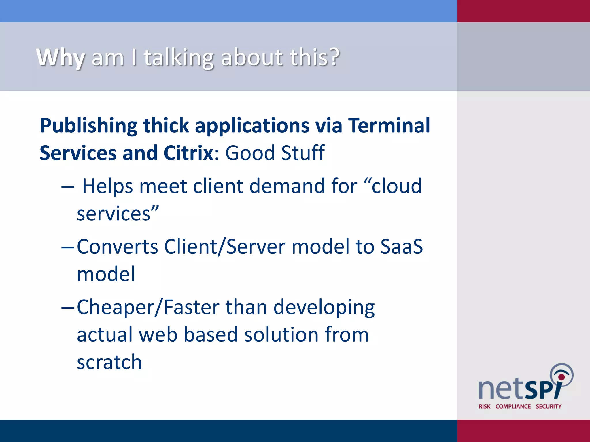 Why am I talking about this?

Publishing thick applications via Terminal
Services and Citrix: Good Stuff
  ‒ Helps meet client demand for “cloud
    services”
  ‒Converts Client/Server model to SaaS
    model
  ‒Cheaper/Faster than developing
    actual web based solution from
    scratch
 