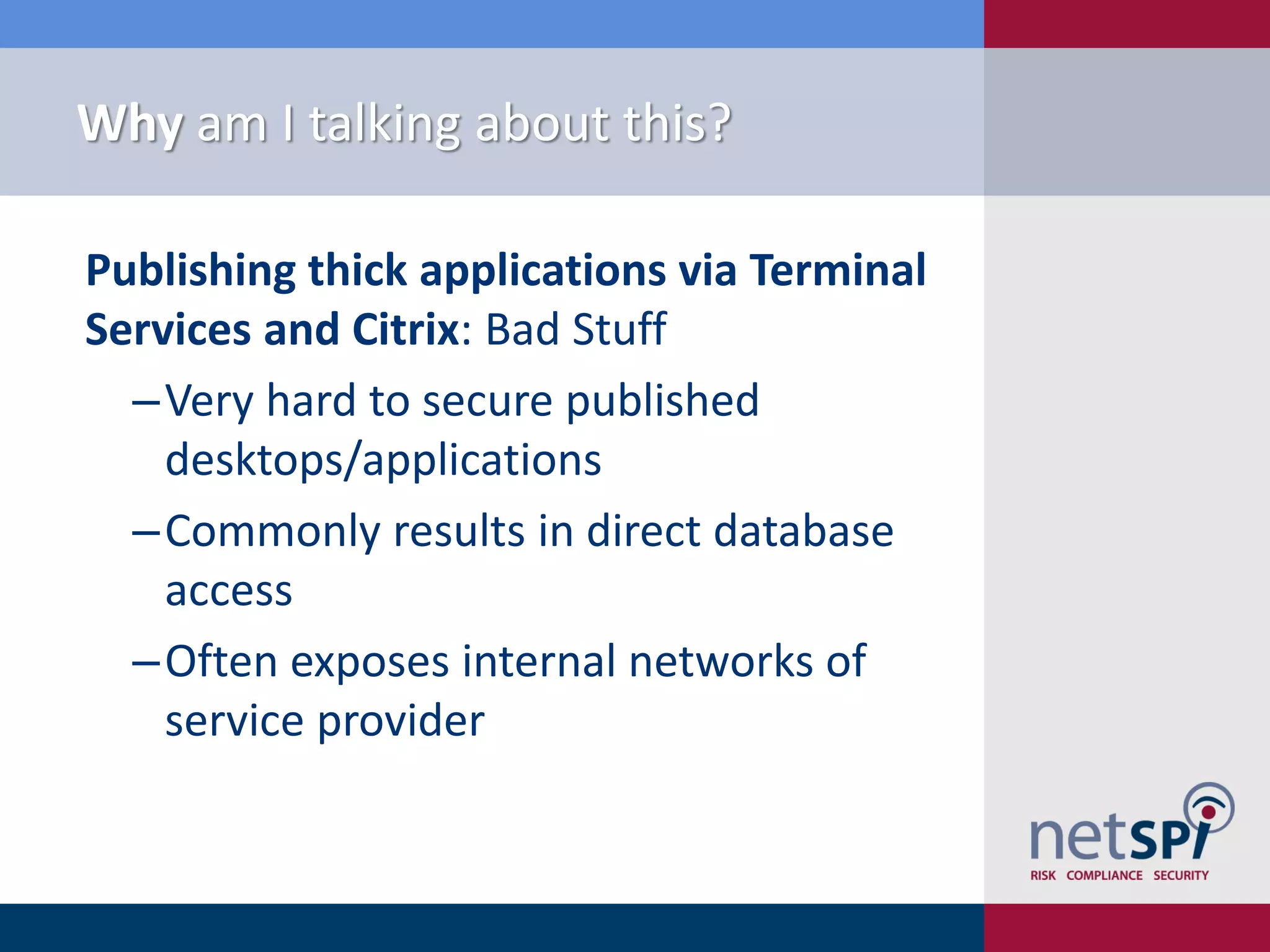 Why am I talking about this?

Publishing thick applications via Terminal
Services and Citrix: Bad Stuff
  ‒Very hard to secure published
    desktops/applications
  ‒Commonly results in direct database
    access
  ‒Often exposes internal networks of
    service provider
 