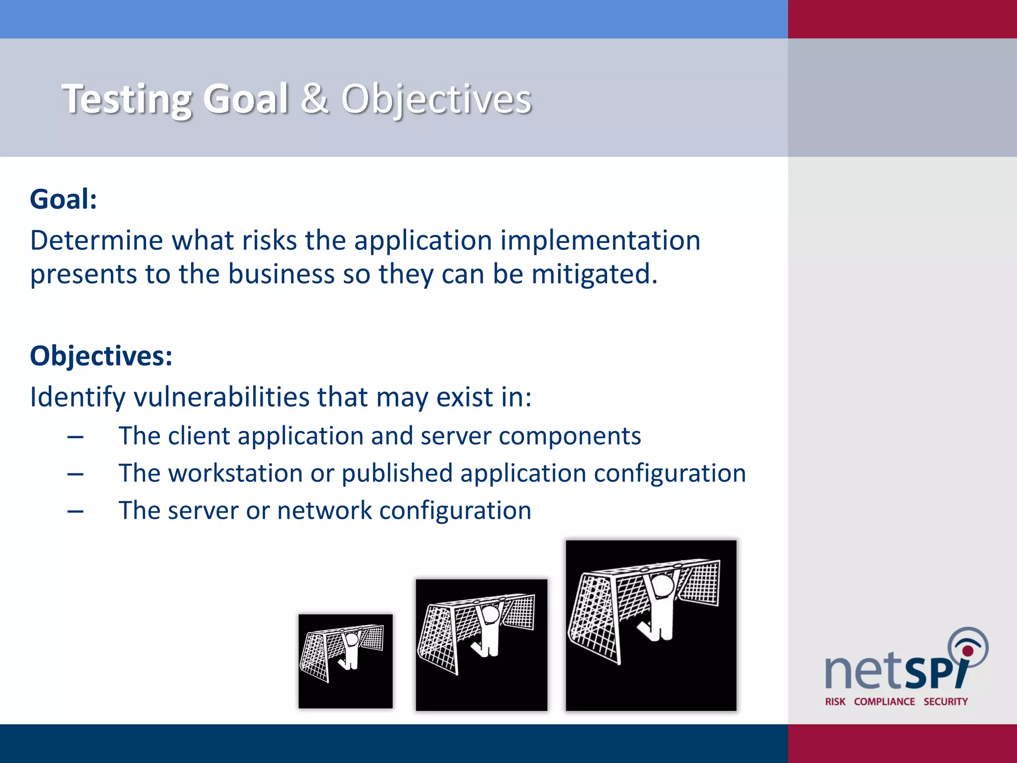 Testing Goal & Objectives

Goal:
Determine what risks the application implementation
presents to the business so they can be mitigated.

Objectives:
Identify vulnerabilities that may exist in:
   ‒   The client application and server components
   ‒   The workstation or published application configuration
   ‒   The server or network configuration
 
