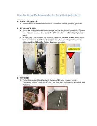 Floor Tile Laying Methodology for Dry Area (Thick bed system)
A. SURFACE PREPARATION
1. Surface should be well brushed and clean - form loose laitance, paint, oil, grease etc.
B. SETTING OUT & LEVEL
2. SURVEYER to provide the Reference level (RL) on the wall/Column (Generally: 1000 mm
form FFL) with reference Gate Level (+/- 0.0 M) taken from Local Municipality bench
mark.
3. SCREED TOP LEVEL inside the dry area floor tiles to be 1020 mm form RL, which should
be marked prior to start of screed. (See pic below) Thus, providing an allowance of
10mm for tile and 10mm for Cement Glue to accommodate.
C. MOTOR BED
4. Portland cement and Black Sand with the ratio of 1:3 to be mixed as semi dry
consistency. Where, screed should form a ball after press hold quantity with hand. (See
Pic below).
+ 1020 FROM FFL
 
