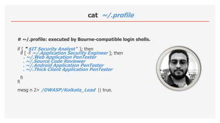 cat ~/.profile
# ~/.profile: executed by Bourne-compatible login shells.
if [ “ $IT Security Analyst " ]; then
if [ -f ~/.Application Security Engineer ]; then
. ~/.Web Application PenTester
. ~/.Source Code Reviewer
. ~/.Android Application PenTester
. ~/.Thick Client Application PenTester
fi
fi
mesg n 2> /OWASP/Kolkata_Lead || true.
 