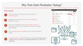 Why Thick Client Penetration Testing?
Why it requires:
1
Commonly seen that enterprises use thick client for
internal purpose
2
Organizations mostly focus on web and mobile apps
penetration testing .
3
Thick Client Application have wide area attack surface. In
Organizations Thick Client Application are remain unnoticed
and vulnerable.
4
5
There are less resources available for Thick Client Penetration
Testing .
Manual Approach is the Key. There are no as such automated scanner
available which can Perform Vulnerability Assessment on thick client
application
 