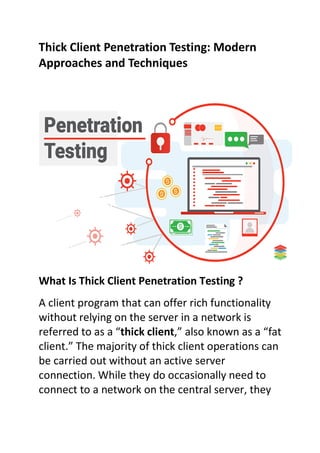 Thick Client Penetration Testing: Modern
Approaches and Techniques
What Is Thick Client Penetration Testing ?
A client program that can offer rich functionality
without relying on the server in a network is
referred to as a “thick client,” also known as a “fat
client.” The majority of thick client operations can
be carried out without an active server
connection. While they do occasionally need to
connect to a network on the central server, they
 