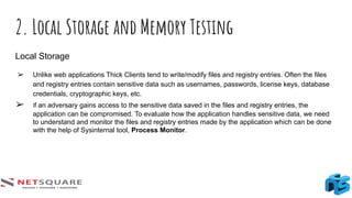 2. Local Storage and Memory Testing
Local Storage
➢ Unlike web applications Thick Clients tend to write/modify files and registry entries. Often the files
and registry entries contain sensitive data such as usernames, passwords, license keys, database
credentials, cryptographic keys, etc.
➢ If an adversary gains access to the sensitive data saved in the files and registry entries, the
application can be compromised. To evaluate how the application handles sensitive data, we need
to understand and monitor the files and registry entries made by the application which can be done
with the help of Sysinternal tool, Process Monitor.
 