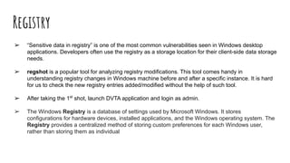 Registry
➢ “Sensitive data in registry” is one of the most common vulnerabilities seen in Windows desktop
applications. Developers often use the registry as a storage location for their client-side data storage
needs.
➢ regshot is a popular tool for analyzing registry modifications. This tool comes handy in
understanding registry changes in Windows machine before and after a specific instance. It is hard
for us to check the new registry entries added/modified without the help of such tool.
➢ After taking the 1st
shot, launch DVTA application and login as admin.
➢ The Windows Registry is a database of settings used by Microsoft Windows. It stores
configurations for hardware devices, installed applications, and the Windows operating system. The
Registry provides a centralized method of storing custom preferences for each Windows user,
rather than storing them as individual
 