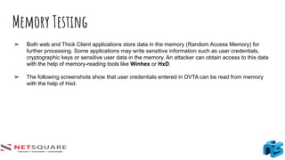 Memory Testing
➢ Both web and Thick Client applications store data in the memory (Random Access Memory) for
further processing. Some applications may write sensitive information such as user credentials,
cryptographic keys or sensitive user data in the memory. An attacker can obtain access to this data
with the help of memory-reading tools like Winhex or HxD.
➢ The following screenshots show that user credentials entered in DVTA can be read from memory
with the help of Hxd.
 
