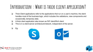 Introduction : What is thick client application?
❏ Thick Client applications refer to the applications that run on a user’s machine, the client
handles most of the business logic, which includes the validations, view components and
occasionally, temporary data.
❏ A thick client application also known as FAT client/Rich client
❏ This is in a client-server architecture/network, independent of the server.
❏ Eg:
 