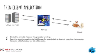 Thin client application
Linux server
Putty
❏ Client will be connect to the server through putty(for tunneling).
❏ Data will be stored temporarily on the RAM Storage. So, once client will be close their system/loss the connection,
the session will be flushed out and data will be deleted.
 