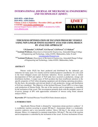 International Journal of Mechanical Engineering and Technology (IJMET), ISSN 0976 –
INTERNATIONAL JOURNAL OF MECHANICAL ENGINEERING
6340(Print), ISSN 0976 – 6359(Online) Volume 3, Issue 3, Sep- Dec (2012) © IAEME
                         AND TECHNOLOGY (IJMET)
ISSN 0976 – 6340 (Print)
ISSN 0976 – 6359 (Online)
Volume 3, Issue 3, September - December (2012), pp. 682-689
                                                                               IJMET
© IAEME: www.iaeme.com/ijmet.asp
Journal Impact Factor (2012): 3.8071 (Calculated by GISI)
www.jifactor.com
                                                                          ©IAEME


 “THICKNESS OPTIMIZATION OF INCLINED PRESSURE VESSELE
 USING NON LINEAR FINITE ELEMENT ANALYSIS USING DESIGN
                BY ANALYSIS APPROACH”
               I.M.Jamadar1, S.M.Patil2, S.S.Chavan3, G.B.Pawar4, G.N.Rakate5
  1,2
      Assistant Professor, Department of Automobile Engineering, Annasaheb Dange College
            of Engineering and Technology, Ashta-416301, Maharashtra, India. E-mail:
                                   imranjamadar2@gmail.com
 3,4,5
       Assistant Professor, Department of Mechanical Engineering, Annasaheb Dange College
                of Engineering and Technology, Ashta-416301, Maharashtra, India.


ABSTRACT

        Nitrous oxide (N2O) has been produced and distributed by the industrial, gas
industries for many years. It is mainly used for medical purposes (anesthesia). It is also used
in the food (whipped cream) and electronic industries. Severe accidents such as violent
decomposition of N2O and rupture of N2O tanks have occurred at production, storage and
distribution facilities. A major cause of N2O accidents has been insufficient attention to the
specific properties of N2O when designing equipment and developing operating procedures.
On this basis, the principles and relevant details of safe production, storage and distribution
of N2O are considered. The Objective of the Inclined Pressure Vessel (IPV) is to have large
scale production of Nitrous Oxide. The rate of the reaction and its temperature is controlled
by the inclination of the vessel. This investigation primarily deals with the probable causes of
in-service damage of IPV with approximate estimation of stresses using Finite element
analysis (FEA).

Keywords: IPV-Inclined Pressure Vessel.FEA-Finite element analysis.

I. INTRODUCTION

         Specifically Nitrous Oxide is obtained by “ammonium nitrate pyrolysis synthesis”. It
is exothermic reaction occurring at around 200 deg C. Ammonium nitrate is a moderately
sensitive explosive and a very powerful oxidizer. Above 240 deg C, the nitrate can even
detonate. Hence, it is imperative to maintain temp below 240 deg C .The rate of the reaction
and its temperature is controlled by the inclination of the vessel .At lower inclinations (Closer

                                              682
 