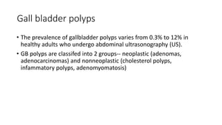 Gall bladder polyps
• The prevalence of gallbladder polyps varies from 0.3% to 12% in
healthy adults who undergo abdominal ultrasonography (US).
• GB polyps are classifed into 2 groups-- neoplastic (adenomas,
adenocarcinomas) and nonneoplastic (cholesterol polyps,
infammatory polyps, adenomyomatosis)
 