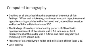 Computed tomography
• Goshima et al. described that the presence of three out of five
findings: Diffuse wall thickening, continuous mucosal layer, intramural
hypoattenuating nodules in the thickened wall, absent liver invasion
and lack of biliary dilatation favors XGC
• The findings of two-layered enhancing pattern of GB wall with
hyperenhancement of thick inner wall ≥ 2.6 mm, non or faint
enhancement of thin outer wall ≤ 3.4mm and focal irregular wall
thickening were seen in GBC
• Presence of enlarged lymph nodes and infiltration of liver favor GBC
• Local staging
 