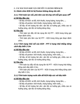 3. C¸c bµi to¸n khi vËn chuyÓn vµ ®¸nh ch×m kc®
3.1   ánh chìm KC     t   h Ponton không dùng c u n i:

3.1.1 Tính toán l c n i, phù tâm c a h         ng v i m i góc quay 100
a) S li u    u vào
     - S li u v KC : sơ , kích thư c, tr ng lư ng, tr ng tâm, ...
     - S li u v ponton: kích thư c, tr ng lư ng, m n nư c, ...
     - S li u v khí tư ng h i văn: v n t c và hư ng gió, chi u cao và
     hư ng sóng, v n t c và hư ng dòng ch y;
b) Yêu c u
     - Tính toán l c   y n i tác d ng lên h PTT - KC trong t ng giai
       o n ánh chìm;
     - Tính toán phù tâm c a h PTT - KC trong t ng giai o n ánh
     chìm;
3.1.2 Tính tr ng thái n i c a KC       - PTT     tr ng thái th ng      ng
cách áy bi n 2-3m
a) S li u     u vào
     - S li u v KC : sơ , kích thư c, tr ng lư ng, tr ng tâm, ...
     - S li u v ponton: kích thư c, tr ng lư ng, m n nư c, ...
     - S li u v khí tư ng h i văn: v n t c và hư ng gió, chi u cao và
     hư ng sóng, v n t c và hư ng dòng ch y;
b) Yêu c u
     - Tính toán l c y n i tác d ng lên h PTT - KC        tr ng thái th ng
        ng cách áy bi n 2-3m;
     - Tính toán phù tâm c a h PTT - KC       tr ng thái th ng    ng cách
       áy bi n 2-3m;
3.1.3 Tính toán lư ng nư c d n        KC ti p xúc v i áy bi n
a) S li u    u vào
     - S li u v KC : sơ , kích thư c, tr ng lư ng, tr ng tâm, ...
     - S li u v ponton: kích thư c, tr ng lư ng, m n nư c, ...
     - S li u v khí tư ng h i văn: v n t c và hư ng gió, chi u cao và
     hư ng sóng, v n t c và hư ng dòng ch y;
 