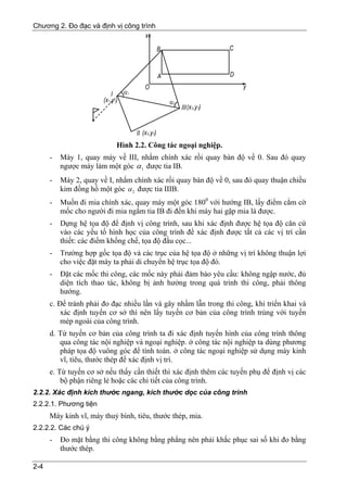 Chương 2. Đo đạc và định vị công trình




                           Hình 2.2. Công tác ngoại nghiệp.
      -   Máy 1, quay máy về III, nhắm chính xác rồi quay bàn độ về 0. Sau đó quay
          ngược máy làm một góc α 1 được tia IB.
      -   Máy 2, quay về I, nhắm chính xác rồi quay bàn độ về 0, sau đó quay thuận chiều
          kim đồng hồ một góc α 2 được tia IIIB.
      -   Muốn đi mia chính xác, quay máy một góc 1800 với hướng IB, lấy điểm cắm cờ
          mốc cho người đi mia ngắm tia IB đi đến khi máy hai gặp mia là được.
      -   Dựng hệ tọa độ để định vị công trình, sau khi xác định được hệ tọa độ căn cứ
          vào các yếu tố hình học của công trình để xác định được tất cả các vị trí cần
          thiết: các điểm khống chế, tọa độ đầu cọc...
      -   Trường hợp gốc tọa độ và các trục của hệ tọa độ ở những vị trí không thuận lợi
          cho việc đặt máy ta phải di chuyển hệ trục tọa độ đó.
      -   Đặt các mốc thi công, các mốc này phải đảm bảo yêu cầu: không ngập nước, đủ
          diện tích thao tác, không bị ảnh hưởng trong quá trình thi công, phải thông
          hướng.
      c. Để tránh phải đo đạc nhiều lần và gây nhầm lẫn trong thi công, khi triển khai và
          xác định tuyến cơ sở thì nên lấy tuyến cơ bản của công trình trùng với tuyến
          mép ngoài của công trình.
      d. Từ tuyến cơ bản của công trình ta đi xác định tuyến hình của công trình thông
         qua công tác nội nghiệp và ngoại nghiệp. ở công tác nội nghiệp ta dùng phương
         pháp tọa độ vuông góc để tính toán. ở công tác ngoại nghiệp sử dụng máy kinh
         vĩ, tiêu, thước thép để xác định vị trí.
      e. Từ tuyến cơ sở nếu thấy cần thiết thì xác định thêm các tuyến phụ để định vị các
          bộ phận riêng lẻ hoặc các chi tiết của công trình.
2.2.2. Xác định kích thước ngang, kích thước dọc của công trình
2.2.2.1. Phương tiện
      Máy kinh vĩ, máy thuỷ bình, tiêu, thước thép, mia.
2.2.2.2. Các chú ý
      -   Đo mặt bằng thi công không bằng phẳng nên phải khắc phục sai số khi đo bằng
          thước thép.

2-4
 