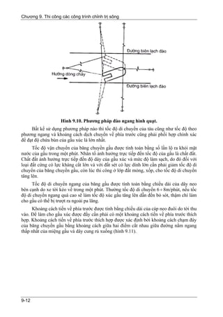 Chương 9. Thi công các công trình chỉnh trị sông




                    Hình 9.10. Phương pháp đào ngang hình quạt.
     Bất kể sử dụng phương pháp nào thì tốc độ di chuyển của tàu cũng như tốc độ theo
phương ngang và khoảng cách dịch chuyển về phía trước cũng phải phối hợp chính xác
để đạt độ chứa bùn của gầu xúc là lớn nhất.
      Tốc độ vận chuyển của băng chuyền gầu được tính toán bằng số lần lộ ra khỏi mặt
nước của gầu trong một phút. Nhân tố ảnh hưởng trực tiếp đến tốc độ của gầu là chất đất.
Chất đất ảnh hưởng trực tiếp đến độ dày của gầu xúc và mức độ làm sạch, do đó đối với
loại đất cứng có lực kháng cắt lớn và với đất sét có lực dính lớn cần phải giảm tốc độ di
chuyển của băng chuyền gầu, còn lúc thi công ở lớp đất mỏng, xốp, cho tốc độ di chuyển
tăng lên.
     Tốc độ di chuyển ngang của băng gầu được tính toán bằng chiều dài của dây neo
bên cạnh do xe tời kéo về trong một phút. Thường tốc độ di chuyển 6 ÷ 8m/phút, nếu tốc
độ di chuyển ngang quá cao sẽ làm tốc độ xúc gầu tăng lên dẫn đến bỏ sót, thậm chí làm
cho gầu có thể bị trượt ra ngoài pa lăng.
     Khoảng cách tiến về phía trước được tính bằng chiều dài của cáp neo đuôi do tời thu
vào. Để làm cho gầu xúc được đầy cần phải có một khoảng cách tiến về phía trước thích
hợp. Khoảng cách tiến về phía trước thích hợp được xác định bởi khoảng cách chạm đáy
của băng chuyền gầu bằng khoảng cách giữa hai điểm cắt nhau giữa đường nằm ngang
thấp nhất của miệng gầu và dây cung rủ xuống (hình 9.11).




9-12
 