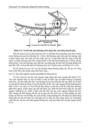 Chương 9. Thi công các công trình chỉnh trị sông




       Hình 9.11. Sơ đồ tính toán khoảng cách chạm đáy của băng chuyền gầu.
      Nếu thi công ở nơi có chiều dày bùn lớn và chất đất rắn thì khoảng cách tiến về phía
trước không nên quá lớn (thường 0,3 ÷ 0,5m). Bởi khoảng cách tiến quá lớn thường sinh
ra hiện tượng máy chủ nhảy cầu dao hoặc quá tải. Trong điều kiện thi công là lớp đất
mềm và mỏng, khoảng cách tiến về phía trước có thể dài hơn (khoảng 0,6 ÷ 0,8m), nhưng
không được vượt quá khoảng cách tiếp đáy của băng gầu để đảm bảo độ bằng phẳng của
lạch đào. Đối với loại đất mềm thì khoảng cách tiến về phía trước có thể đạt (1,8 ÷ 2m).
     Do độ chính xác nạo vét cao nên thường dùng phương pháp này để nạo vét vũng
nước trước bến, nền móng công trình thủy công…
9.3.1.4. Tàu cuốc ngoạm và phương pháp thi công của nó
      Cơ cấu công tác của tàu cuốc ngoạm cũng giống như máy ngoạm đất (hình 9.12).
Tàu cuốc ngoạm cũng có loại tự hành và phi tự hành: loại tự hành thường có khoang
chứa bùn, sau khi chứa đầy bùn vào khoang thì tàu chở đến khu đổ quy định rồi đổ bùn
ra; loại phi tự hành thì dùng xà lan để chở bùn đi đổ. Tàu cuốc ngoạm thông thường được
định vị bởi 1 neo chủ và 4 neo biên để đào luồng và chia dải ra để thi công theo phương
pháp đào ngang. Chiều rộng của mỗi dải được quy định bởi bán kính công tác của gầu
ngoạm, thường từ (8 ÷ 10m). Chiều sâu đào bùn của tàu cuốc ngoạm thường lớn hơn
20m, nhưng do khó khống chế độ sâu hạ gầu nên độ chính xác và bằng phẳng của đáy
luồng sau khi nạo vét rất thấp, độ vượt sâu đáy luồng thường lớn. Để nâng cao chất lượng
luồng đào thì quỹ tích đào của mỗi gầu nên có mấy lần đào trùng nhau, tức là khoảng
cách tiến lên của tàu cuốc gầu ngoạm không nên vượt quá chiều dài của gầu ngoạm (hình
9.13).




9-13
 