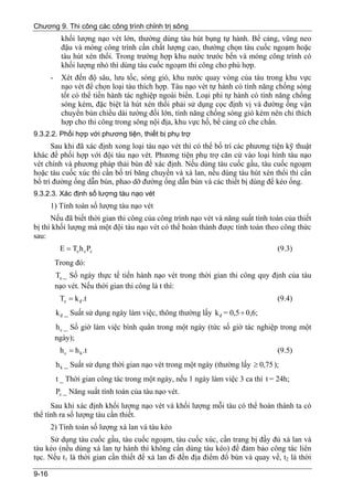 Chương 9. Thi công các công trình chỉnh trị sông
             khối lượng nạo vét lớn, thường dùng tàu hút bụng tự hành. Bể cảng, vũng neo
             đậu và móng công trình cần chất lượng cao, thường chọn tàu cuốc ngoạm hoặc
             tàu hút xén thổi. Trong trường hợp khu nước trước bến và móng công trình có
             khối lượng nhỏ thì dùng tàu cuốc ngoạm thi công cho phù hợp.
       -     Xét đến độ sâu, lưu tốc, sóng gió, khu nước quay vòng của tàu trong khu vực
             nạo vét để chọn loại tàu thích hợp. Tàu nạo vét tự hành có tính năng chống sóng
             tốt có thể tiến hành tác nghiệp ngoài biển. Loại phi tự hành có tính năng chống
             sóng kém, đặc biệt là hút xén thổi phải sử dụng cọc định vị và đường ống vận
             chuyển bùn chiều dài tường đối lớn, tính năng chống sóng gió kém nên chỉ thích
             hợp cho thi công trong sông nội địa, khu vực hồ, bể cảng có che chắn.
9.3.2.2. Phối hợp với phương tiện, thiết bị phụ trợ
      Sau khi đã xác định xong loại tàu nạo vét thì có thể bố trí các phương tiện kỹ thuật
khác để phối hợp với đội tàu nạo vét. Phương tiện phụ trợ căn cứ vào loại hình tàu nạo
vét chính và phương pháp thải bùn để xác định. Nếu dùng tàu cuốc gầu, tàu cuốc ngoạm
hoặc tàu cuốc xúc thì cần bố trí băng chuyền và xà lan, nếu dùng tàu hút xén thổi thì cần
bố trí đường ống dẫn bùn, phao dỡ đường ống dẫn bùn và các thiết bị dùng để kéo ống.
9.3.2.3. Xác định số lượng tàu nạo vét
       1) Tính toán số lượng tàu nạo vét
      Nếu đã biết thời gian thi công của công trình nạo vét và năng suất tính toán của thiết
bị thì khối lượng mà một đội tàu nạo vét có thể hoàn thành được tính toán theo công thức
sau:
            E = Te h c Pc                                                          (9.3)
           Trong đó:
           Te _ Số ngày thực tế tiến hành nạo vét trong thời gian thi công quy định của tàu
           nạo vét. Nếu thời gian thi công là t thì:
            Te = k đ .t                                                            (9.4)
           k đ _ Suất sử dụng ngày làm việc, thông thường lấy k đ = 0,5 ÷ 0,6;
           h c _ Số giờ làm việc bình quân trong một ngày (tức số giờ tác nghiệp trong một
           ngày);
            h c = h k .t                                                           (9.5)
           h k _ Suất sử dụng thời gian nạo vét trong một ngày (thường lấy ≥ 0,75 );
           t _ Thời gian công tác trong một ngày, nếu 1 ngày làm việc 3 ca thì t = 24h;
           Pc _ Năng suất tính toán của tàu nạo vét.
      Sau khi xác định khối lượng nạo vét và khối lượng mỗi tàu có thể hoàn thành ta có
thể tính ra số lượng tàu cần thiết.
       2) Tính toán số lượng xà lan và tàu kéo
      Sử dụng tàu cuốc gầu, tàu cuốc ngoạm, tàu cuốc xúc, cần trang bị đầy đủ xà lan và
tàu kéo (nếu dùng xà lan tự hành thì không cần dùng tàu kéo) để đảm bảo công tác liên
tục. Nếu t1 là thời gian cần thiết để xà lan đi đến địa điểm đổ bùn và quay về, t2 là thời

9-16
 
