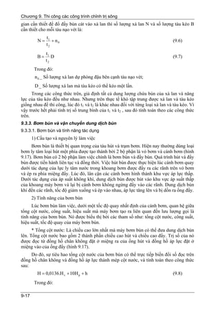 Chương 9. Thi công các công trình chỉnh trị sông
gian cần thiết để đổ đầy bùn cát vào xà lan thì số lượng xà lan N và số lượng tàu kéo B
cần thiết cho mỗi tàu nạo vét là:
               t1
          N=      + n0                                                          (9.6)
               t2
               t1
         B=       D                                                             (9.7)
               t2
        Trong đó:
        n 0 _ Số lượng xà lan dự phòng đậu bên cạnh tàu nạo vét;
        D _ Số lượng xà lan mà tàu kéo có thể kéo một lần.
      Trong các công thức trên, giả định tất cả dung lượng chứa bùn của xà lan và năng
lực của tàu kéo đều như nhau. Nhưng trên thực tế khó tập trung được xà lan và tàu kéo
giống nhau để thi công, lúc đó t1 và t2 là khác nhau đối với từng loại xà lan và tàu kéo. Vì
vậy trước hết phải tính trị số trung bình của t1 và t2 , sau đó tính toán theo các công thức
trên.
9.3.3. Bơm bùn và vận chuyển dung dịch bùn
9.3.3.1. Bơm bùn và tính năng tác dụng
       1) Cấu tạo và nguyên lý làm việc
     Bơm bùn là thiết bị quan trọng của tàu hút và trạm bơm. Hiện nay thường dùng loại
bơm ly tâm loại hút một phía được tạo thành bởi 2 bộ phận là vỏ bơm và cánh bơm (hình
9.17). Bơm bùn có 2 bộ phận làm việc chính là bơm bùn và đẩy bùn. Quá trình hút và đẩy
bùn được tiến hành liên tục và đồng thời. Việc hút bùn được thực hiện lúc cánh bơm quay
dưới tác dụng của lực ly tâm nước trong khoang bơm được đẩy ra các rãnh trên vỏ bơm
và ép ra phía miệng đẩy. Lúc đó, lân cận các cánh bơm hình thành khu vực áp lực thấp.
Dưới tác dụng của áp suất không khí, dung dịch bùn được hút vào khu vực áp suất thấp
của khoang máy bơm và lại bị cánh bơm không ngừng đẩy vào các rãnh. Dung dịch bùn
khi đến các rãnh, tốc độ giảm xuống và ép vào nhau, áp lực tăng lên và bị dồn ra ống đẩy.
       2) Tính năng của bơm bùn
      Lúc bơm bùn làm việc, dưới một tốc độ quay nhất định của cánh bơm, quan hệ giữa
tổng cột nước, công suất, hiệu suất mà máy bơm tạo ra liên quan đến lưu lượng gọi là
tính năng của bơm bùn. Nó được biểu thị bởi các tham số như: tổng cột nước, công suất,
hiệu suất, tốc độ quay của máy bơm bùn.
      * Tổng cột nước: Là chiều cao lớn nhất mà máy bơm bùn có thể đưa dung dịch bùn
lên. Tổng cột nước bao gồm 2 thành phần chiều cao hút và chiều cao đẩy. Trị số của nó
được đọc từ đồng hồ chân không đặt ở miệng ra của ống hút và đồng hồ áp lực đặt ở
miệng vào của ống đẩy (hình 9.17).
     Do đó, sự tiêu hao tổng cột nước của bơm bùn có thể trực tiếp biến đổi số đọc trên
đồng hồ chân không và đồng hồ áp lực thành mép cột nước, và tính toán theo công thức
sau:
         H = 0,0136.H v + 10H p + h                                             (9.8)
        Trong đó:

9-17
 
