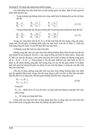 Chương 9. Thi công các công trình chỉnh trị sông
     Các tính năng của máy bơm bùn có mối tương quan với nhau. Một số mối quan hệ
được biểu thị như sau:
       -     Trong trường hợp đường kính của vòng cánh bơm là không đổi mà tốc độ thay
             đổi thì:
                                        2                     3
            Q1 n1              H1 ⎛ n 1 ⎞         N1 ⎛ n1 ⎞
              =    ;             =⎜ ⎟ ;             =⎜ ⎟                          (11.12)
            Q2 n 2             H2 ⎜ n 2 ⎟
                                  ⎝ ⎠             N2 ⎜ n2 ⎟
                                                     ⎝ ⎠
       -     Trong trường hợp tốc độ quay không đổi mà đường kính cánh bơm thay đổi thì:
                                         2                        3
            Q1 D1              H1 ⎛ D1 ⎞          N1 ⎛ D1 ⎞
              =   ;               =⎜    ⎟ ;         =⎜    ⎟                       (11.13)
            Q2 D2              H 2 ⎜ D2 ⎟
                                   ⎝    ⎠         N2 ⎜ D2 ⎟
                                                     ⎝    ⎠
      Trong các công thức trên Q, H, N, n, D lần lượt biểu thị lưu lượng, tổng cột nước,
công suất, tốc độ quay và đường kính cánh của máy bơm. Còn chỉ số chân 1, 2 biểu thị
tính năng công tác trước và sau khi thay đổi của máy bơm.
       3) Đường cong đặc tính của máy bơm bùn
      Đường cong đặc tính của máy bơm bùn thông thường được biểu thị trên tọa độ mà
trục hoành là lưu lượng Q, lưu tốc v, trục tung là tổng cột nước H, hiệu suất η , công suất
N. Đối với một tốc độ quay n của cánh máy bơm thì có thể vẽ được ba đường cong quan
hệ Q ~ H, Q ~ N, Q ~ η . Trong phạm vi tốc độ quay thiết kế của cánh bơm có thể vẽ
được ra rất nhiều đường cong đặc tính tương ứng với các tốc độ quay (hình 9.19) phản
ánh mối quan hệ tương hỗ giữa các tham số của toàn bộ phạm vi công tác của đặc tính
thủy lực máy bơm.
      Cần chỉ rõ rằng, đường cong đặc tính của máy bơm thông thường được xác định
qua thí nghiệm bằng nước trong, nên khi ứng dụng cụ thể vào hút và thải bùn cần phải
tính đổi đối với tỷ trọng bùn. Để đơn giản thường tính đổi theo công thức sau:
            H m = γ m .H w ⎫
                           ⎬                                                      (9.14)
            N m = γ m .N w ⎭
           Trong đó:
           H w , N w _ Biểu thị trị số của cột nước và công suất trên đường cong đặc tính mực
           nước trong;
           γ m _ Tỷ trọng của dung dịch bùn.
     Công suất của máy bơm hút và thải dung dịch bùn và công suất của máy bơm khi
hút và thải nước trong gần như nhau nên không cần phải tính đổi.




9-20
 