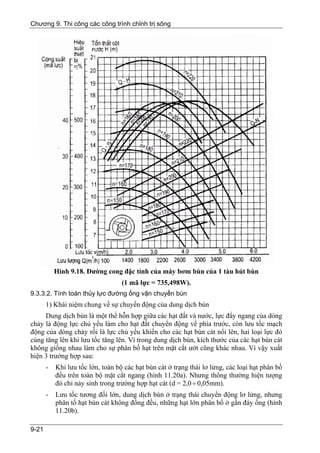Chương 9. Thi công các công trình chỉnh trị sông




           Hình 9.18. Đường cong đặc tính của máy bơm bùn của 1 tàu hút bùn
                                   (1 mã lực = 735,498W).
9.3.3.2. Tính toán thủy lực đường ống vận chuyển bùn
       1) Khái niệm chung về sự chuyển động của dung dịch bùn
     Dung dịch bùn là một thể hỗn hợp giữa các hạt đất và nước, lực đẩy ngang của dòng
chảy là động lực chủ yếu làm cho hạt đất chuyển động về phía trước, còn lưu tốc mạch
động của dòng chảy rối là lực chủ yếu khiến cho các hạt bùn cát nổi lên, hai loại lực đó
cùng tăng lên khi lưu tốc tăng lên. Vì trong dung dịch bùn, kích thước của các hạt bùn cát
không giống nhau làm cho sự phân bố hạt trên mặt cắt ướt cũng khác nhau. Vì vậy xuất
hiện 3 trường hợp sau:
       -   Khi lưu tốc lớn, toàn bộ các hạt bùn cát ở trạng thái lơ lửng, các loại hạt phân bố
           đều trên toàn bộ mặt cắt ngang (hình 11.20a). Nhưng thông thường hiện tượng
           đó chỉ nảy sinh trong trường hợp hạt cát (d = 2,0 ÷ 0,05mm).
       -   Lưu tốc tương đối lớn, dung dịch bùn ở trạng thái chuyển động lơ lửng, nhưng
           phân tố hạt bùn cát không đồng đều, những hạt lớn phân bố ở gần đáy ống (hình
           11.20b).

9-21
 