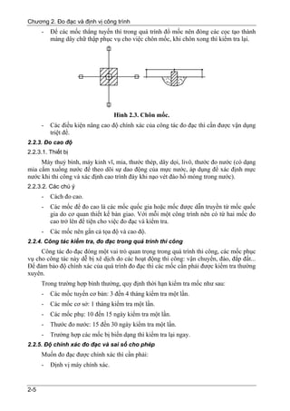 Chương 2. Đo đạc và định vị công trình
      -   Để các mốc thẳng tuyến thì trong quá trình đổ mốc nên đóng các cọc tạo thành
          màng dây chữ thập phục vụ cho việc chôn mốc, khi chôn xong thì kiểm tra lại.




                                   Hình 2.3. Chôn mốc.
      -   Các điều kiện nâng cao độ chính xác của công tác đo đạc thì cần được vận dụng
          triệt để.
2.2.3. Đo cao độ
2.2.3.1. Thiết bị
     Máy thuỷ bình, máy kinh vĩ, mia, thước thép, dây dọi, livô, thước đo nước (có dạng
mia cắm xuống nước để theo dõi sự dao động của mực nước, áp dụng để xác định mực
nước khi thi công và xác định cao trình đáy khi nạo vét đào hố móng trong nước).
2.2.3.2. Các chú ý
      -   Cách đo cao.
      -   Các mốc để đo cao là các mốc quốc gia hoặc mốc được dẫn truyền từ mốc quốc
          gia do cơ quan thiết kế bàn giao. Với mỗi một công trình nên có từ hai mốc đo
          cao trở lên để tiện cho việc đo đạc và kiểm tra.
      -   Các mốc nên gắn cả tọa độ và cao độ.
2.2.4. Công tác kiểm tra, đo đạc trong quá trình thi công
     Công tác đo đạc đóng một vai trò quan trọng trong quá trình thi công, các mốc phục
vụ cho công tác này dễ bị xê dịch do các hoạt động thi công: vận chuyển, đào, đắp đất...
Để đảm bảo độ chính xác của quá trình đo đạc thì các mốc cần phải được kiểm tra thường
xuyên.
      Trong trường hợp bình thường, quy định thời hạn kiểm tra mốc như sau:
      -   Các mốc tuyến cơ bản: 3 đến 4 tháng kiểm tra một lần.
      -   Các mốc cơ sở: 1 tháng kiểm tra một lần.
      -   Các mốc phụ: 10 đến 15 ngày kiểm tra một lần.
      -   Thước đo nước: 15 đến 30 ngày kiểm tra một lần.
      -   Trường hợp các mốc bị biến dạng thì kiểm tra lại ngay.
2.2.5. Độ chính xác đo đạc và sai số cho phép
      Muốn đo đạc được chính xác thì cần phải:
      -   Định vị máy chính xác.


2-5
 