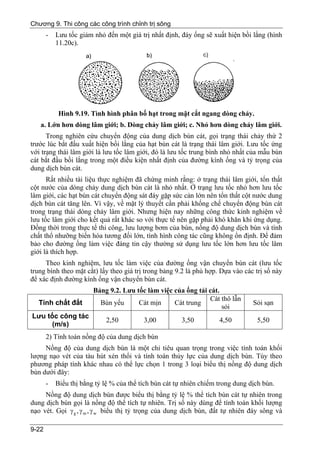 Chương 9. Thi công các công trình chỉnh trị sông
       -   Lưu tốc giảm nhỏ đến một giá trị nhất định, đáy ống sẽ xuất hiện bồi lắng (hình
           11.20c).




            Hình 9.19. Tình hình phân bố hạt trong mặt cắt ngang dòng chảy.
   a. Lớn hơn dòng lâm giới; b. Dòng chảy lâm giới; c. Nhỏ hơn dòng chảy lâm giới.
      Trong nghiên cứu chuyển động của dung dịch bùn cát, gọi trạng thái chảy thứ 2
trước lúc bắt đầu xuất hiện bồi lắng của hạt bùn cát là trạng thái lâm giới. Lưu tốc ứng
với trạng thái lâm giới là lưu tốc lâm giới, đó là lưu tốc trung bình nhỏ nhất của mẫu bùn
cát bắt đầu bồi lắng trong một điều kiện nhất định của đường kính ống và tỷ trọng của
dung dịch bùn cát.
      Rất nhiều tài liệu thực nghiệm đã chứng minh rằng: ở trạng thái lâm giới, tổn thất
cột nước của dòng chảy dung dịch bùn cát là nhỏ nhất. Ở trạng lưu tốc nhỏ hơn lưu tốc
lâm giới, các hạt bùn cát chuyển động sát đáy gặp sức cản lớn nên tổn thất cột nước dung
dịch bùn cát tăng lên. Vì vậy, về mặt lý thuyết cần phải khống chế chuyển động bùn cát
trong trạng thái dòng chảy lâm giới. Nhưng hiện nay những công thức kinh nghiệm về
lưu tốc lâm giới cho kết quả rất khác so với thực tế nên gặp phải khó khăn khi ứng dụng.
Đồng thời trong thực tế thi công, lưu lượng bơm của bùn, nồng độ dung dịch bùn và tính
chất thổ nhưỡng biến hóa tương đối lớn, tình hình công tác cũng không ổn định. Để đảm
bảo cho đường ống làm việc đáng tin cậy thường sử dụng lưu tốc lớn hơn lưu tốc lâm
giới là thích hợp.
     Theo kinh nghiệm, lưu tốc làm việc của đường ống vận chuyển bùn cát (lưu tốc
trung bình theo mặt cắt) lấy theo giá trị trong bảng 9.2 là phù hợp. Dựa vào các trị số này
để xác định đường kính ống vận chuyển bùn cát.
                        Bảng 9.2. Lưu tốc làm việc của ống tải cát.
                                                               Cát thô lẫn
  Tính chất đất           Bùn yếu      Cát mịn     Cát trung                     Sỏi sạn
                                                                    sỏi
Lưu tốc công tác
                             2,50         3,00         3,50          4,50         5,50
     (m/s)
       2) Tính toán nồng độ của dung dịch bùn
     Nồng độ của dung dịch bùn là một chỉ tiêu quan trọng trong việc tính toán khối
lượng nạo vét của tàu hút xén thổi và tính toán thủy lực của dung dịch bùn. Tùy theo
phương pháp tính khác nhau có thể lực chọn 1 trong 3 loại biểu thị nồng độ dung dịch
bùn dưới đây:
       -   Biểu thị bằng tỷ lệ % của thể tích bùn cát tự nhiên chiếm trong dung dịch bùn.
     Nồng độ dung dịch bùn được biểu thị bằng tỷ lệ % thể tích bùn cát tự nhiên trong
dung dịch bùn gọi là nồng độ thể tích tự nhiên. Trị số này dùng để tính toán khối lượng
nạo vét. Gọi γ g , γ m , γ w biểu thị tỷ trọng của dung dịch bùn, đất tự nhiên đáy sông và

9-22
 