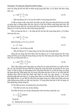 Chương 9. Thi công các công trình chỉnh trị sông
nước thì nồng độ thể tích đất tự nhiên trong dung dịch bùn ρ1 (%) được tính theo công
thức sau:
                         γm − γw
            ρ1 = 100.             (%)                                            (9.15)
                         γg − γ w
       -    Biểu thị bằng tỷ lệ % các hạt rắn chiếm ở trong dung dịch bùn.
      Vì đất tự nhiên ở đáy sông chứa rất nhiều các khe rỗng nên nồng độ thể tích của đất
tự nhiên thực ra không phản ánh trực tiếp trị số thể tích chiếm trong dung dịch bùn. Để
tiến hành tính toán thủy lực của dung dịch bùn, nồng độ của dung dịch bùn được biểu thị
bằng tỷ lệ % thể tích hạt rắn chứa trong dung dịch bùn.
      Nếu tỷ trọng hạt rắn là γ s thì nồng độ thể tích hạt rắn trong dung dịch ρ 2 (%) được
tính toán như sau:
                         γm − γw
            ρ 2 = 100.            (%)                                            (9.16)
                         γs − γ w
       Quan hệ giữa ρ1 (%) và ρ 2 (%) là:
            ρ 2 = (1 − n ).ρ1                                                    (9.17)
       Trong đó: n_ hệ số rỗng của đất.
       -    Biểu thị bằng tỷ lệ % trọng lượng của hạt rắn trong dung dịch bùn.
      Nồng độ của dung dịch bùn được biểu thị bằng tỷ lệ % trọng lượng hạt rắn trong
dung dịch bùn gọi là nồng độ trọng lượng của hạt rắn. Đại lượng này dùng trong tính toán
thủy lực của dung dịch bùn ρ3 :
                         γ s (γ m − γ w )
            ρ3 = 100.                     (%)                                    (9.18)
                         γ m (γ s − γ w )
      Thực tiễn chứng minh rằng nâng cao nồng độ của dung dịch bùn có ý nghĩa rất lớn
đối với việc tiết kiệm tiêu hao thiết bị và động lực cũng như giảm chi phí đầu tư cho công
trình. Có thể sử dụng các biện pháp từ hai công đoạn hút bùn và xả bùn để nâng cao nồng
độ dung dịch bùn. Biện pháp chủ yếu trong công đoạn hút bùn là căn cứ vào tính chất thổ
nhưỡng chọn thiết bị đào bùn thích hợp (như các lưỡi xén, gầu ngoạm…). Sử dụng
phương pháp đào bùn hợp lý, cố gắng giảm thiểu cao trình lắp đặt của máy bơm và các
biện pháp để bảo vệ các thiết bị máy bơm bùn được đóng kín, nhằm giảm thiểu tiêu hao
chân không trong chiều cao đẩy của ống bùn. Về công đoạn thải bùn có thể sử dụng các
biện pháp tăng cường nồng độ.
       3) Tổn thất cột nước của đường ống vận chuyển bùn
       -    Tổn thất cột nước ma sát dọc đường:
       Tổn thất cột nước ma sát dọc đường được tính toán thao công thức sau:
                     L v2
            hf = λ        (mH2O)                                                 (9.19)
                     D 2g
           Trong đó:
           D _ Đường kính của ống (m);
9-23
 