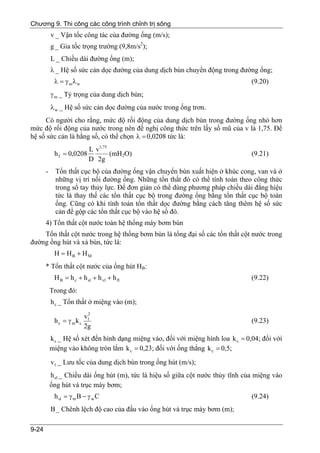 Chương 9. Thi công các công trình chỉnh trị sông
           v _ Vận tốc công tác của đường ống (m/s);
           g _ Gia tốc trọng trường (9,8m/s2);
           L _ Chiều dài đường ống (m);
           λ _ Hệ số sức cản dọc đường của dung dịch bùn chuyển động trong đường ống;
            λ = γ mλ w                                                             (9.20)
           γ m _ Tỷ trọng của dung dịch bùn;
           λ w _ Hệ số sức cản dọc đường của nước trong ống trơn.
     Có người cho rằng, mức độ rối động của dung dịch bùn trong đường ống nhỏ hơn
mức độ rối động của nước trong nên đề nghị công thức trên lấy số mũ của v là 1,75. Để
hệ số sức cản là hằng số, có thể chọn λ = 0,0208 tức là:
                         L v1, 75
            h f = 0,0208          (mH2O)                                           (9.21)
                         D 2g
       -     Tổn thất cục bộ của đường ống vận chuyển bùn xuất hiện ở khúc cong, van và ở
             những vị trí nối đường ống. Những tổn thất đó có thể tính toán theo công thức
             trong sổ tay thủy lực. Để đơn giản có thể dùng phương pháp chiều dài đẳng hiệu
             tức là thay thế các tổn thất cục bộ trong đường ống bằng tổn thất cục bộ toàn
             ống. Cũng có khi tính toán tổn thất dọc đường bằng cách tăng thêm hệ số sức
             cản để gộp các tổn thất cục bộ vào hệ số đó.
       4) Tổn thất cột nước toàn hệ thống máy bơm bùn
    Tổn thất cột nước trong hệ thống bơm bùn là tổng đại số các tổn thất cột nước trong
đường ống hút và xả bùn, tức là:
            H = HB + HM
       * Tổn thất cột nước của ống hút HB:
            H B = h c + h sl + h vl + h fl                                         (9.22)
           Trong đó:
           h c _ Tổn thất ở miệng vào (m);
                        2
                       v1
            hc = γ mkc                                                             (9.23)
                       2g
           k c _ Hệ số xét đến hình dạng miệng vào, đối với miệng hình loa k c = 0,04; đối với
           miệng vào không tròn lắm k c = 0,23; đối với ống thẳng k c = 0,5;
           v1 _ Lưu tốc của dung dịch bùn trong ống hút (m/s);
           h sl _ Chiều dài ống hút (m), tức là hiệu số giữa cột nước thủy tĩnh của miệng vào
           ống hút và trục máy bơm;
            h sl = γ m B − γ w C                                                   (9.24)
           B _ Chênh lệch độ cao của đầu vào ống hút và trục máy bơm (m);

9-24
 