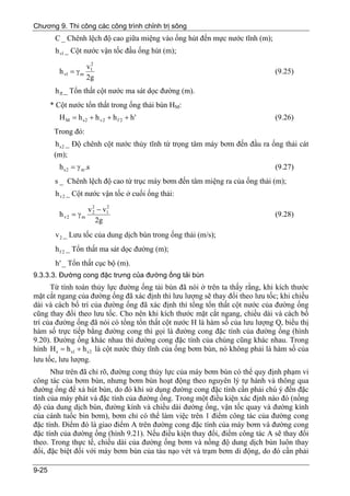 Chương 9. Thi công các công trình chỉnh trị sông
        C _ Chênh lệch độ cao giữa miệng vào ống hút đến mực nước tĩnh (m);
        h vl _ Cột nước vận tốc đầu ống hút (m);
                      2
                     v1
          h vl = γ m                                                           (9.25)
                     2g
        h fl _ Tổn thất cột nước ma sát dọc đường (m).
       * Cột nước tổn thất trong ống thải bùn HM:
          H M = h s2 + h v2 + h f 2 + h'                                       (9.26)
        Trong đó:
        h s 2 _ Độ chênh cột nước thủy tĩnh từ trọng tâm máy bơm đến đầu ra ống thải cát
        (m);
          h s 2 = γ m .s                                                       (9.27)
        s _ Chênh lệch độ cao từ trục máy bơm đến tâm miệng ra của ống thải (m);
        h v 2 _ Cột nước vận tốc ở cuối ống thải:

                       v 2 − v1
                              2
          h v2 = γ m     2
                                                                               (9.28)
                           2g
        v 2 _ Lưu tốc của dung dịch bùn trong ống thải (m/s);
        h f 2 _ Tổn thất ma sát dọc đường (m);
        h ' _ Tổn thất cục bộ (m).
9.3.3.3. Đường cong đặc trưng của đường ống tải bùn
      Từ tính toán thủy lực đường ống tải bùn đã nói ở trên ta thấy rằng, khi kích thước
mặt cắt ngang của đường ống đã xác định thì lưu lượng sẽ thay đổi theo lưu tốc; khi chiều
dài và cách bố trí của đường ống đã xác định thì tổng tổn thất cột nước của đường ống
cũng thay đổi theo lưu tốc. Cho nên khi kích thước mặt cắt ngang, chiều dài và cách bố
trí của đường ống đã nói có tổng tổn thất cột nước H là hàm số của lưu lượng Q, biểu thị
hàm số trực tiếp bằng đường cong thì gọi là đường cong đặc tính của đường ống (hình
9.20). Đường ống khác nhau thì đường cong đặc tính của chúng cũng khác nhau. Trong
hình H s = h s1 + h s 2 là cột nước thủy tĩnh của ống bơm bùn, nó không phải là hàm số của
lưu tốc, lưu lượng.
      Như trên đã chỉ rõ, đường cong thủy lực của máy bơm bùn có thể quy định phạm vi
công tác của bơm bùn, nhưng bơm bùn hoạt động theo nguyên lý tự hành và thông qua
đường ống để xả hút bùn, do đó khi sử dụng đường cong đặc tính cần phải chú ý đến đặc
tính của máy phát và đặc tính của đường ống. Trong một điều kiện xác định nào đó (nồng
độ của dung dịch bùn, đường kính và chiều dài đường ống, vận tốc quay và đường kính
của cánh tuốc bin bơm), bơm chỉ có thể làm việc trên 1 điểm công tác của đường cong
đặc tính. Điểm đó là giao điểm A trên đường cong đặc tính của máy bơm và đường cong
đặc tính của đường ống (hình 9.21). Nếu điều kiện thay đổi, điểm công tác A sẽ thay đổi
theo. Trong thực tế, chiều dài của đường ống bơm và nồng độ dung dịch bùn luôn thay
đổi, đặc biệt đối với máy bơm bùn của tàu nạo vét và trạm bơm di động, do đó cần phải

9-25
 