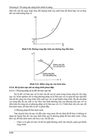 Chương 9. Thi công các công trình chỉnh trị sông
điều tiết vận tốc quay hoặc thay đổi đường kính của cánh bơm để thích hợp với sự thay
đổi của tình huống thực tế.




                Hình 9.20. Đường cong đặc tính của đường ống dẫn bùn.




                         Hình 9.21. Điểm công tác của bơm bùn.
9.3.4. Xử lý bùn nạo vét và công trình phun đắp
9.3.4.1. Phương pháp xử lý đối với bùn nạo vét
      Xử lý đối với bùn nạo vét là một vấn đề cực kỳ quan trọng trong công tác thi công
nạo vét. Kinh nghiệm chỉ rõ rằng phương pháp xử lý bùn nạo vét có quan hệ trực tiếp đến
tiến độ thi công của công trình, hiệu suất nạo vét và giá thành công trình. Do đó cần phải
coi trọng đầy đủ các mặt và tùy theo loại hình phương tiện của phương tiện nạo vét và
điều kiện thi công mà có phương pháp xử lý bùn nạo vét. Có 3 hình thức chủ yếu sau: đổ
bùn dưới nước, đổ bùn bên rìa bờ và phun đắp.
       1) Phương pháp đổ bùn dưới nước
     Vận chuyển bùn cát nạo vét đến một vùng nước đã xác định để đổ bùn và không sử
dụng lại lượng bùn đó vào mục đích khác gọi là phương pháp đổ bùn dưới nước. Chọn
khu vực đổ bùn dưới nước cần lưu ý các vấn đề sau:
       -   Chọn vị trí gần nơi nạo vét để rút ngắn khoảng cách vận chuyển, giảm giá thành
           công trình;


9-26
 