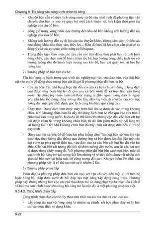Chương 9. Thi công các công trình chỉnh trị sông
       -   Khu đổ bùn cần có diện tích vùng nước và độ sâu nhất định để phương tiện vận
           chuyển chở bùn ra vào và quay trở một cách thuận lợi, tiết kiệm thời gian tác
           nghiệp của tàu đổ bùn;
       -   Sóng gió trong vùng nước dọc đường đến khu đổ bùn không ảnh hưởng đến tác
           nghiệp của khu đổ bùn;
       -   Không ảnh hưởng đến sự đi lại của tàu thuyền khác, không làm cản trở đến các
           hoạt động khác như thủy sản, thủy lợi… Khu đổ bùn đã lựa chọn cần phải có sự
           đồng ý của các cơ quan chức năng có liên quan.
       -   Trong điều kiện thỏa mãn các yêu cầu nói trên đồng thời phải làm rõ tình hình
           dòng chảy, cần chọn nơi đổ bùn có lưu tốc bé, lưu hướng dòng chảy tách rời với
           hướng luồng đào để tránh hiện tượng sau khi đổ, bùn cát quay trở lại bồi lấp
           luồng tàu.
       2) Phương pháp đổ bùn bên rìa bờ
      Tàu hút bụng tự hành trong quá trình tác nghiệp nạo vét, vừa đào bùn, vừa thải bùn
cát vào nước để dòng chảy mang bùn cát đi gọi là phương pháp đổ bùn rìa bờ.
       -   Cửa xả bên: Tàu hút bụng hiện đại đều có cửa xả bên chuyên dùng. Dung dịch
           bùn được máy bơm hút lên đi qua cửa xả bên sườn để xả trực tiếp vào trong
           nước. Để cho càng nhiều bùn cát được mang ra phía ngoài luồng đào thì ngoài
           yêu cầu lưu tốc dòng chảy tương đối lớn, phương tiện di chuyển tạo với trục
           luồng đào một góc nhất định, góc lệch càng lớn hiệu quả càng cao.
       -   Chảy tràn: Dung dịch bùn được máy bơm hút lên sẽ được đi vào trong khoang
           chứa. Khi khoang chứa bùn đã đầy thì dung dịch bùn sẽ tràn qua các cửa tràn 2
           phía thải vào trong nước. Điều đó có thể làm cho những cục đất, các bùn cát hạt
           thô được chặn lại trong khoang chứa bùn, từ đó làm giảm thiểu sự bồi lắng trở
           lại luồng tàu. Đến khi khoang chứa bùn đã đầy, bùn cát được đưa đến vị trí đổ
           quy định.
       -   Dùng tàu hút xả bên để đổ bùn hai phía luồng đào: Tàu hút bùn xả bên khi vận
           hành dọc theo luồng đào thông qua đường ống xả bùn được lắp đặt trên một cần
           dài vươn ra phía ngoài thân tàu, vừa đào vừa xả các bùn cát hút lên đổ vào hai
           phía. Các hạt bùn cát tương đối thô sẽ chìm xuống đáy nước, còn lại các hạt mịn
           sẽ được dòng chảy mang đi. Với phương pháp đổ bùn bên cạnh nói trên, mặc dù
           quá trình bồi lắng trở lại tương đối lớn nhưng vì nó tiết kiệm được rất nhiều thời
           gian đổ bùn nên có hiệu suất thi công tương đối cao. Khuyết điểm lớn nhất của
           phương pháp này là có thể tạo nên sự ô nhiễm 2 lần.
       3) Phương pháp phun đắp
     Phun đắp là phương pháp đưa bùn cát nạo vét vận chuyển đến một vị trí trên bờ
hoặc vùng bãi thấp dưới nước để bồi đắp, tạo mặt bằng xây dựng công trình. Phương
pháp này không những làm cho các phế thải được tái sử dụng phục vụ đa mục tiêu kinh tế
xã hội mà còn tránh được khả năng bối lắng trở lại nên đó là một phương pháp ưu việt.
9.3.4.2. Công trình phun đắp
       Công trình phun đắp có thể tùy theo tính chất của nó mà chia ra các loại sau:
       -   Lấy công tác nạo vét lòng sông là nhiệm vụ chính, kết hợp phun đắp xử lý bùn
           cát vào mục đích sử dụng khác.

9-27
 