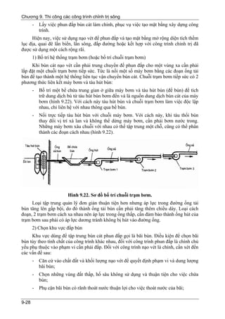 Chương 9. Thi công các công trình chỉnh trị sông
       -   Lấy việc phun đắp bùn cát làm chính, phục vụ việc tạo mặt bằng xây dựng công
           trình.
     Hiện nay, việc sử dụng nạo vét để phun đắp và tạo mặt bằng mở rộng diện tích thềm
lục địa, quai đê lấn biển, lấn sông, đắp đường hoặc kết hợp với công trình chỉnh trị đã
được sử dụng một cách rộng rãi.
       1) Bố trí hệ thống trạm bơm (hoặc bố trí chuỗi trạm bơm)
     Khi bùn cát nạo vét cần phải trung chuyển để phun đắp cho một vùng xa cần phải
lắp đặt một chuỗi trạm bơm tiếp sức. Tức là nối một số máy bơm bằng các đoạn ống tải
bùn để tạo thành một hệ thống liên tục vận chuyển bùn cát. Chuỗi trạm bơm tiếp sức có 2
phương thức liên kết máy bơm và tàu hút bùn:
       -   Bố trí một bể chứa trung gian ở giữa máy bơm và tàu hút bùn (để bùn) để tích
           trữ dung dịch bù từ tàu hút bùn bơm đến và là nguồn dung dịch bùn cát của máy
           bơm (hình 9.22). Với cách này tàu hút bùn và chuỗi trạm bơm làm việc độc lập
           nhau, chỉ liên hệ với nhau thông qua bể bùn.
       -   Nối trực tiếp tàu hút bùn với chuỗi máy bơm. Với cách này, khi tàu thổi bùn
           thay đổi vị trí xà lan và không thể dừng máy bơm, cần phải bơm nước trong.
           Những máy bơm xâu chuỗi với nhau có thể tập trung một chỗ, cũng có thể phân
           thành các đoạn cách nhau (hình 9.22).




                         Hình 9.22. Sơ đồ bố trí chuỗi trạm bơm.
     Loại tập trung quản lý đơn giản thuận tiện hơn nhưng áp lực trong đường ống tải
bùn tăng lên gấp bội, do đó thành ống tải bùn cần phải tăng thêm chiều dày. Loại cách
đoạn, 2 trạm bơm cách xa nhau nên áp lực trong ống thấp, cần đảm bảo thành ống hút của
trạm bơm sau phải có áp lực dương tránh không bị hút vào đường ống.
       2) Chọn khu vực đắp bùn
     Khu vực dùng để tập trung bùn cát phun đắp gọi là bãi bùn. Điều kiện để chọn bãi
bùn tùy theo tính chất của công trình khác nhau, đối với công trình phun đắp là chính chủ
yếu phụ thuộc vào phạm vi cần phải đắp. Đối với công trình nạo vét là chính, cần xét đến
các vấn đề sau:
       -   Căn cứ vào chất đất và khối lượng nạo vét để quyết định phạm vi và dung lượng
           bãi bùn;
       -   Chọn những vùng đất thấp, hố sâu không sử dụng và thuận tiện cho việc chứa
           bùn;
       -   Phụ cận bãi bùn có rãnh thoát nước thuận lợi cho việc thoát nước của bãi;

9-28
 