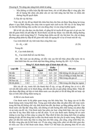 Chương 9. Thi công các công trình chỉnh trị sông
       -    Nếu không có điều kiện lắp đặt trạm bơm, chỉ có thể phun đắp ở vùng gần, khi
            đó số lượng bãi chứa cần phải căn cứ vào tính năng tàu hút bùn và chiều dài
            đường ống để quyết định.
       3) Xây đê vây bãi bùn
     Việc xây đê vây để tạo thành bãi chứa bùn làm cho bùn cát được lắng đọng lại trong
phạm vi quy định, không cho chảy tràn ra ngoài một cách tự do. Đê vây có tác dụng bảo
vệ cho bãi bùn không chịu sự đào xói của dòng chảy và của sóng từ phía ngoài.
      Bố trí đê vây cần dựa vào địa hình, cố gắng bố trí tuyến đê đi qua nơi có gò cao, bờ
nhô để giảm thiểu chi phí đắp đê. Kích thước của đê tùy thuộc vào chất đất, thông thường
lấy theo quy cách trong bảng 9.3. Trường hợp chiều cao đê vây lớn hơn 3m, cần sử dụng
phương pháp phân kỳ đắp đê để giảm nhỏ mặt cắt ngang đê và sự cố trượt mái đê vây.
       Cao trình đỉnh đê vây tính toán theo công thức sau:
            H = H 0 + ∆H                                                          (9.29)
           Trong đó:
           H _ Cao trình đỉnh đê;
           H 0 _ Cao trình thiết kế của bãi bùn;
           ∆H _ Độ vượt cao dự phòng, xét đến việc sau khi kết thúc phun đắp nước rút ra
           khỏi khối bùn thì cao trình mặt bùn bằng phẳng, thường lấy ∆H = 0,3 ÷ 0,5m.
                        Bảng 9.3. Kích thước một số hình thức đê vây.
                                Mái                   Chiều
 Loại đất                                                                 Ghi chú
                       Trong           Ngoài        rộng đỉnh
Đê đất                 1:1,5            1:2,0       1,0 ~ 2,0   Đất không tốt cần gia cố mái
Đê cát                 1:2,0        1:2,5 ~ 1:3,0   1,0 ~ 2,0   Gia cố bằng cỏ hoặc bao tải
Đê bùn                 1:1,5            1:2,0       1,0 ~ 1,5   Mái trong cần gia cố
Đê bao cát             1:0,5            1:1,0       1,5 ~ 2,0
Đê đá phiến            1:0,5            1:1,0       0,8 ~1,2    Mái trong cần tầng lọc ngược
      Khi xây đê vây, trước hết cần thanh thải rễ cây, cỏ tạp, đề phòng lún và rò rỉ, đối
với nền đất mềm phải xử lý thích đáng, nền đất cát cần có giải pháp chống thấm. Thân đê
nếu được đắp bằng vật liệu có tính thấm nước cao cần phải có lõi đê bằng đất sét hoặc vật
liệu có tính chất chống thấm tương tự.
       4) Bố trí cửa thoát nước
       Cửa thoát nước là bộ phận quan trọng của bãi chứa bùn. Tác dụng của nó là dẫn
thoát lượng nước trong khối bùn. Trong quá trình phun đắp cần phải điều tiết mực nước
trong bãi bùn để khống chế việc thất thoát bùn đất, đạt được sự bằng phẳng mặt bãi. Cửa
thoát nước cần lắp đặt vững chắc, nếu không sẽ ảnh hưởng đến chất lượng của phun đắp
và an toàn của đê vây. Cửa thoát nước bao gồm các loại: cống hình hộp, cửa van và loại
cửa bản lề tùy theo điều kiện cụ thể để chọn. Vị trí cửa thoát nước thường bố trí cách
miệng ra của ống xả bùn càng xa càng tốt. Mục đích là làm cho dung dịch bùn có quãng
đường đi dài, để khi dòng thải ra đến cửa thoát nước thì chủ yếu là nước trong. Đồng thời
phải xét đến khi nước đục thải ra sông làm cho bến cảng, cầu cống, công trình thủy lợi,
đê điều vùng phụ cận bị bồi hoặc xói. Ở cửa sông vùng triều, phải xét đến thời gian duy
trì triều cao vẫn có thể thoát nước được. Hình 9.23 thể hiện các phương thức bố trí cửa

9-29
 
