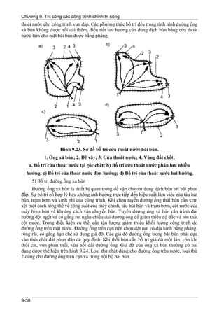 Chương 9. Thi công các công trình chỉnh trị sông
thoát nước cho công trình vun đắp. Các phương thức bố trí đều trong tình hình đường ống
xả bùn không được nối dài thêm, điều tiết lưu hướng của dung dịch bùn bằng cửa thoát
nước làm cho mặt bãi bùn được bằng phẳng.




                    Hình 9.23. Sơ đồ bố trí cửa thoát nước bãi bùn.
            1. Ống xả bùn; 2. Đê vây; 3. Cửa thoát nước; 4. Vùng đất chết;
   a. Bố trí cửa thoát nước tại góc chết; b) Bố trí cửa thoát nước phân lưu nhiều
  hướng; c) Bố trí của thoát nước đơn hướng; d) Bố trí cửa thoát nước hai hướng.
       5) Bố trí đường ống xả bùn
      Đường ống xả bùn là thiết bị quan trọng để vận chuyển dung dịch bùn tới bãi phun
đắp. Sự bố trí có hợp lý hay không ảnh hưởng trực tiếp đến hiệu suất làm việc của tàu hút
bùn, trạm bơm và kinh phí của công trình. Khi chọn tuyến đường ống thải bùn cần xem
xét một cách tổng thể về công suất của máy chính, tàu hút bùn và trạm bơm, cột nước của
máy bơm bùn và khoảng cách vận chuyển bùn. Tuyến đường ống xả bùn cần tránh đổi
hướng đột ngột và cố gắng rút ngắn chiều dài đường ống để giảm thiểu độ dốc và tổn thất
cột nước. Trong điều kiện cụ thể, cần tận lượng giảm thiểu khối lượng công trình do
đường ống trên mặt nước. Đường ống trên cạn nên chọn đặt nơi có địa hình bằng phẳng,
rộng rãi, cố gắng hạn chế sử dụng giá đỡ. Các giá đỡ đường ống trong bãi bùn phải dựa
vào tính chất đất phun đắp để quy định. Khi thổi bùn cần bố trí giá đỡ một lần, còn khi
thổi cát, vừa phun thổi, vừa nối dài đường ống. Giá đỡ của ống xả bùn thường có hai
dạng được thể hiện trên hình 9.24. Loại thứ nhất dùng cho đường ống trên nước, loại thứ
2 dùng cho đường ống trên cạn và trong nội bộ bãi bùn.




9-30
 