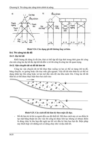 Chương 9. Thi công các công trình chỉnh trị sông




                     Hình 9.24. Các dạng giá đỡ đường ống xả bùn.
9.4. Thi công kè đá đổ
9.4.1. Dự trữ đá
     Khối lượng đá dùng là rất lớn, khó có thể tập kết kịp thời trong thời gian thi công
cho nên công tác dự trữ đá, tập kết đá đến vị trí thi công là công tác rất quan trọng.
9.4.2. Vận chuyển đá và đổ đá làm kè
     Công tác vận chuyển đá từ bãi khai thác xuống xà lan có thể sử dụng ôtô tự đổ,
băng chuyền, xe goòng hoặc cần trục mắc gầu ngoạm. Việc đổ đá trên thân kè có thể sử
dụng nhân lực thủ công hoặc xà lan mở đáy nếu độ sâu khu nước lớn. Công tác đổ đá
thân kè có thể được thực hiện theo hai cách sau:




                   Hình 9.25. Các cách đổ đá làm kè theo mặt cắt dọc.
       -   Đổ đá làm kè từ bờ ra ngoài đến cao độ thiết kế. Đổ theo cách này có ưu điểm là
           tạo mặt bằng thuận lợi cho việc thi công kè được liên tục nhưng có nhược điểm
           là dòng chảy bị thu hẹp đột ngột tạo hố xói đầu kè làm hao hụt đá. Biện pháp
           này thích hợp với những nơi có dòng chảy nhỏ và địa chất tốt.



9-31
 