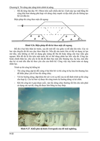 Chương 9. Thi công các công trình chỉnh trị sông
       -   Đổ đá từng lớp dày 50 ÷ 80cm trên suốt chiều dài kè. Cách này tạo mặt bằng thi
           công khó hơn nhưng phù hợp với dòng chảy mạnh và địa chất yếu do không tạo
           hố xói đầu kè.
       Biện pháp thi công theo mặt cắt ngang:




                    Hình 9.26. Biện pháp đổ đá kè theo mặt cắt ngang.
     Đổ đá ở hai bên thân kè trước, sau đó mới đổ vào giữa và đổ dần lên trên. Các xà
lan vận chuyển đá thì neo dọc theo thân kè. Nếu độ sâu nước lớn có thể sử dụng xà lan
mở đáy, nếu không có thể sử dụng gầu máng để thả đá hoặc dùng cần trục mắc gầu
ngoạm. Khi đổ đá lộ lên trên mặt nước thì có thể dùng nhân lực bốc xếp đá. Công tác
hoàn chỉnh thân kè, chủ yếu là lát đá để đảm bảo mái dốc thượng lưu, hạ lưu, mái dốc
dọc kè và mái dốc đầu kè theo yêu cầu của thiết kế. Công việc này hoàn toàn sử dụng
nhân lực.
       Trình tự thi công hệ thống kè
       -   Thi công từng cặp kè đối xứng ở hai bên bờ và thi công từ hạ lưu lên thượng lưu
           để khắc phục yếu tố lưu tốc dòng chảy.
       -   Với kè hướng dòng, đập khóa thì xét vị trí cụ thể của nó để định trình tự thi công
           cho hợp lý. Các kè bảo vệ được thi công trước kè hướng dòng và kè chắn.
       -   Khi thi công kè ở giai đoạn cuối, vận tốc dòng chảy thường rất lớn cho nên phải
           sử dụng các sọt đá, rồng đá được làm bằng tre hay thép.




               Hình 9.27. Khối phủ dị hình (Tetrapod) của đê mái nghiêng.

9-32
 