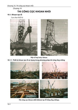 Chương 10. Thi công cọc khoan nhồi
         Chương 10
                THI CÔNG CỌC KHOAN NHỒI
10.1. Khoan tạo lỗ
       Lựa chọn thiết bị:




                                 Một số loại máy khoan.
10.1.1. Thiết bị khoan tạo lỗ sử dụng trong phương pháp thi công ống chống




                  Thi công cọc khoan nhồi (khoan tạo lỗ bằng ống chống).

10-1
 