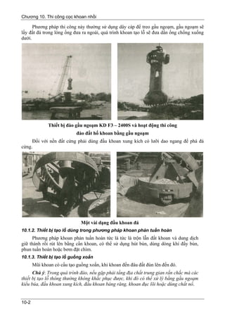 Chương 10. Thi công cọc khoan nhồi

      Phương pháp thi công này thường sử dụng dây cáp để treo gầu ngoạm, gầu ngoạm sẽ
lấy đất đá trong lòng ống đưa ra ngoài, quá trình khoan tạo lỗ sẽ đưa dần ống chống xuống
dưới.




              Thiết bị đào gầu ngoạm KD F3 – 2400S và hoạt động thi công
                            đào đất hố khoan bằng gầu ngoạm
     Đối với nền đất cứng phải dùng đầu khoan xung kích có lưỡi dao ngang để phá đá
cứng.




                              Một vài dạng đầu khoan đá
10.1.2. Thiết bị tạo lỗ dùng trong phương pháp khoan phản tuần hoàn
     Phương pháp khoan phản tuần hoàn tức là tức là trộn lẫn đất khoan và dung dịch
giữ thành rồi rút lên bằng cần khoan, có thể sử dụng hút bùn, dùng dòng khí đẩy bùn,
phun tuần hoàn hoặc bơm đặt chìm.
10.1.3. Thiết bị tạo lỗ guồng xoắn
       Mũi khoan có cấu tạo guồng xoắn, khi khoan đến đâu đất đùn lên đến đó.
      Chú ý: Trong quá trình đào, nếu gặp phải tầng địa chất trung gian rắn chắc mà các
thiết bị tạo lỗ thông thường không khắc phục được, khi đó có thể xử lý bằng gầu ngoạm
kiểu búa, đầu khoan xung kích, đầu khoan báng răng, khoan đục lõi hoặc dùng chất nổ.


10-2
 