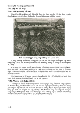 Chương 10. Thi công cọc khoan nhồi
10.2. Lắp đặt cốt thép
10.2.1. Chế tạo khung cốt thép
     Địa điểm chế tạo khung cốt thép phải được lựa chọn sao cho việc lắp dựng và vận
chuyển khung cốt thép được thuận tiện, tốt nhất là làm ngay tại hiện trường.




               Hình ảnh xưởng gia công lồng cốt thép cọc khoan nhồi.
      Khung cốt thép chiếm một không gian khá lớn, khi cần cất giữ nhiều phải xếp thành
từng đống, khi đó cần phải buộc thêm các cốt thép tăng cường và chồng tối đa cho phép
là 3 tầng.
     Các công việc khoan tạo lỗ, buộc cốt thép, đổ bêtông thường do các ca, các tổ khác
nhau thực hiện cho nên việc phối hợp ăn khớp giữa các công việc với nhau là rất quan
trọng. Ngoài ra còn phải chuẩn bị đầy đủ về nguồn điện, nước, các thiết bị phục vụ, hệ
thống giao thông.
      Khi lựa chọn vị trí để khung cốt thép dầm cần phải chú ý đến điều kiện vệ sinh, tình
trạng thoát nước để đảm bảo độ sạch của bề mặt cốt thép.
10.2.2. Phương pháp buộc cốt thép
     Trên nguyên tắc cốt thép của cọc khoan nhồi được gia công sẵn thành từng đoạn với
độ dài thoả đáng, sau đó vừa thả vào lỗ vừa nối dài. Ngoài yêu cầu về độ chính xác trong
gia công và lắp ráp còn cần phải đảm bảo có đủ cường độ để chịu được các tải trọng
trong quá trình vận chuyển, bốc xếp, cẩu lắp... Do đó muốn nâng cao năng suất phải gia
công các giá đỡ buộc cốt thép. Việc chế tạo giá buộc cốt thép tuy có tốn kém hơn nhưng
đảm bảo về mặt chất lượng và hiệu quả, thuận tiện khi sử dụng.




10-3
 