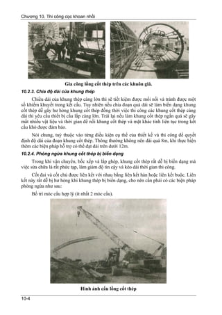 Chương 10. Thi công cọc khoan nhồi




                        Gia công lồng cốt thép trên các khuôn giá.
10.2.3. Chia độ dài của khung thép
      Chiều dài của khung thép càng lớn thì sẽ tiết kiệm được mối nối và tránh được một
số khiếm khuyết trong kết cấu. Tuy nhiên nếu chia đoạn quá dài sẽ làm biến dạng khung
cốt thép dễ gây hư hỏng khung cốt thép đồng thời việc thi công các khung cốt thép càng
dài thì yêu cầu thiết bị cẩu lắp càng lớn. Trái lại nếu làm khung cốt thép ngắn quá sẽ gây
mất nhiều vật liệu và thời gian để nối khung cốt thép và mặt khác tính liên tục trong kết
cấu khó được đảm bảo.
     Nói chung, tuỳ thuộc vào từng điều kiện cụ thể của thiết kế và thi công để quyết
định độ dài của đoạn khung cốt thép. Thông thường không nên dài quá 8m, khi thực hiện
thêm các biện pháp hỗ trợ có thể đạt dài trên dưới 12m.
10.2.4. Phòng ngừa khung cốt thép bị biến dạng
      Trong khi vận chuyển, bốc xếp và lắp ghép, khung cốt thép rất dễ bị biến dạng mà
việc sửa chữa là rất phức tạp, làm giảm độ tin cậy và kéo dài thời gian thi công.
     Cốt đai và cốt chủ được liên kết với nhau bằng liên kết hàn hoặc liên kết buộc. Liên
kết này rất dễ bị hư hỏng khi khung thép bị biến dạng, cho nên cần phải có các biện pháp
phòng ngừa như sau:
       Bố trí móc cẩu hợp lý (ít nhất 2 móc cẩu).




                                Hình ảnh cẩu lồng cốt thép

10-4
 