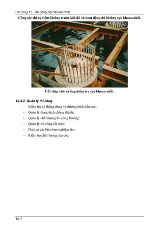 Chương 10. Thi công cọc khoan nhồi
 Công tác thí nghiệm bêtông trước khi đổ và hoạt động đổ bêtông cọc khoan nhồi.




                      Cốt thép chờ và ống kiểm tra cọc khoan nhồi.

10.3.2. Quản lý thi công
       -   Kiểm tra độ thẳng đứng và đường kính đầu cọc;
       -   Quản lý dung dịch chống thành;
       -   Quản lý chất lượng thi công bêtông;
       -   Quản lý thi công cốt thép;
       -   Phải có các biên bản nghiệm thu;
       -   Kiểm tra chất lượng của cọc.




10-7
 